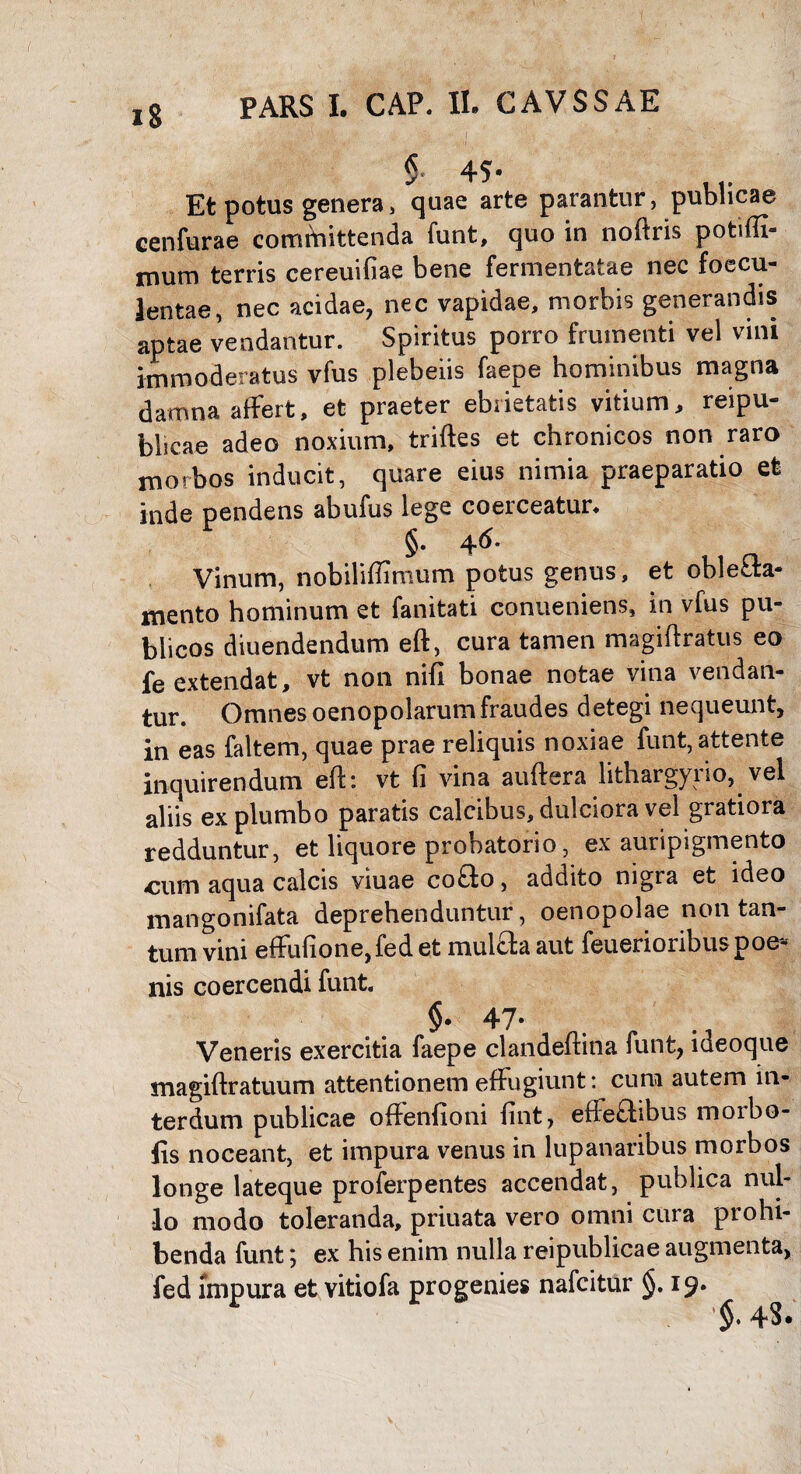 § 45- Et potus genera, quae arte parantur, publicae cenfurae committenda funt, quo in noftris potiffi- mum terris cereuifiae bene fermentatae nec faecu¬ lentae, nec acidae, nec vapidae, morbis generandis aptae vendantur. Spiritus porro frumenti vel vini immoderatus vfus plebeiis faepe hominibus magna damna affert, et praeter ebrietatis vitium, reipu- bhcae adeo noxium, triftes et chronicos non raro morbos inducit, quare eius nimia praeparatio et inde pendens abufus lege coerceatur, §. 46- Vinum, nobiliffimum potus genus, et oblefla- mento hominum et fanitati conueniens, in vfus pu¬ blicos diuendendum eft, cura tamen magiftratus eo fe extendat, vt non nifi bonae notae vina vendan¬ tur. Omnes oenopolarumfraudes detegi nequeunt, in eas faltem, quae prae reliquis noxiae funt, attente inquirendum eft: vt fi vina auftera lithargyrio, vel aliis ex plumbo paratis calcibus, dulciora vel gratiora redduntur, et liquore probatorio, ex auripigmento «cum aqua calcis viuae cofto, addito nigra et ideo mangonifata deprehenduntur, oenopolae non tan¬ tum vini effufione,fed et mul£fa aut feuerioribuspoe¬ nis coercendi funt. §. 47- Veneris exercitia faepe clandeftina funt, lueoque magiftratuum attentionem effugiunt: cum autem in¬ terdum publicae offenfioni fint, efteftibus morbo- fis noceant, et impura venus in lupanaribus morbos longe lateque proferpentes accendat, publica nul¬ lo modo toleranda, priuata vero omni cura prohi¬ benda funt y ex his enim nulla reipublicae augmenta, fed impura et vitiofa progenies nafcitur §. 19. §♦ 4$*