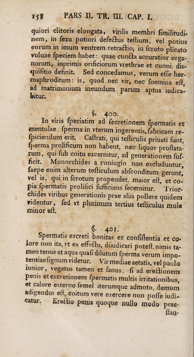quiori clitoris elongata, virilis membri fimilitudi- nem, in fexu potiori defe£lus tertium, vel potius eorum in imum ventrem retra&io, in fcroto plicato vuluae fpeciem habet: quae cunela accuratior orga¬ norum, inprimis orificiorum vrethrae et cunni, dis- quifitio definit. Sed concedamus, verum effe her¬ maphroditum: is, quod nec vir, nec foemina eft, ad matrimonium ineundum parum aptus judica¬ bitur. §• 400. In Vftiis fpeciahm ad iecrotionem fpermatis et mentulae, fperma in vterum ingerentis,fabricam re- fpiciendum erit. Caftrati, qui tefticulis priuati funt, fperma prolificum non habent, nec liquor proflata¬ rum, qui fub coitu excernitur, ad generationem fuf- ficit. Monorchides a coniugio non excluduntur, faepe enim alterum tefticulum abfeonditum gerunt! vel is, qui in ferotum propendet, maior ert, et co¬ pia ipermatis prolifici lufficiens fecernitur. Trior- chides viribus generationis prae aliis pollere quidem videntur, fed vt plurimum tertius tefticulus mole minor elt. 401.' Spermatis excreti bonitas ex confiftentia et co* lore non ita, vt ex efFeflu, dijudicari poteft, nimis ta¬ men tenue et aqua quali dilutum fperma verum inipo- tentiaefignum videtur. Vir mediae aetatis, vel paulo lumor, vegetus tamen et fanus, fi ad ereaionem penis et excretionem fpermatis multis irritationibus et calore externo femel iterumque admoto, demuni adigendus eft, Coitum vere exercere non pofle iudi- catur. Ereaio penis quoque nullo modo prae-