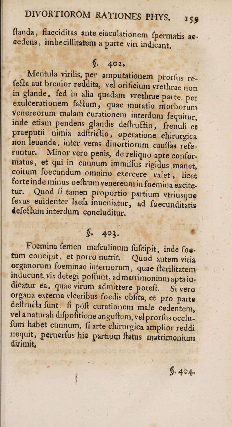 flanda, flacciditas ante eiaculationem fpermatis ac- cedens, imbecillitatem a parte vin indicant. §, 402* Mentula virilis, per amputationem prorfus re- feaa aut breuior reddita, vel orificium vrethrae non in glande, fed in alia quadam vrethrae parte per exulcerationem faBum, quae mutatio morborum veneieorum malam curationem interdum fequitur inde etiam pendens glandis deAmAio, frenuli eS praeputii nimia adflri£fio * operatione chirurgica non leuanda, inter veras diuortiorum caulTas refe¬ runtur. Minor vero penis, de reliquo apte confor¬ matus, et qui in cunnum immiffus rigidus manet, coitum foecundum omnino exercere valet, licet forte inde minus oeftrum venereum in foemina excite¬ tur. Quod fi tamen proportio partium vtriusntie fexus euidenter laefa inueniatur, ad foecunditatis defectum interdum concluditur. # ’ • §• 40S. Foemina femen mafculinum fulclpit, inde fo«- tum concipit, et porro nutrit Quod autem vitia organorum foeminae internorum, quae fterilitatem inducunt, vix detegi poffunt, ad matrimonium apta in¬ dicatur ea, quae virum admittere potefl. Sivero organa externa vlceribus foedis obfita, et pro parte deflrtifta funfcc fi pofl curationem male cedentem, vel a naturali difpofitione anguflum, velprorfus occlu- fum habet cunnum, fi arte chirurgica amplior reddi nequit, peruerfus hic partium flatus matrimonium dirimit. §14Q4*