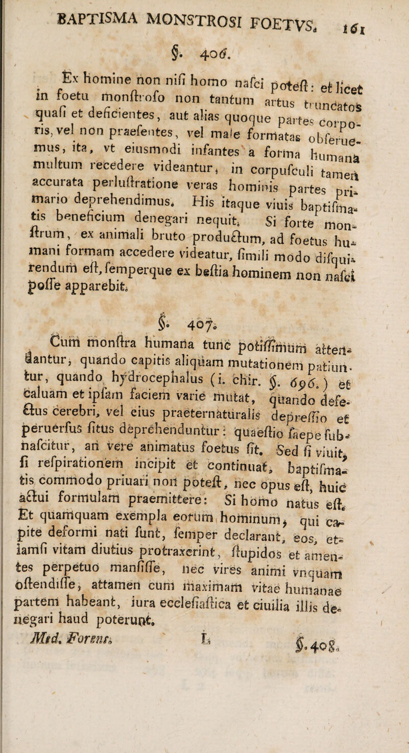 BAPTISMA MONSTROSI FQETV& t$t §• 4°<?. Ex homine non nifi homo nafci potefi: et licet m foetu monftrofo non tantum artus tmndatos quafi et deficientes, aut alias quoque partes corpo- ns, vel non praebentes, vel maie formatas obferue- mus, ita, vt eiusmodi infantes a forina humana mutum recedere videantur * in corpufeuli tameii accurata perluftratione veras hominis partes pri- mano deprehendimus, His itaque viuis baptiftna» trs beneficium denegari nequit, Si forte mon- itrum, ex animali bruto produflum, ad foetus hu* mani formam accedere videatur, finnli modo difnui- rendum eft, femperque ex beftia hominem noti nafci |>offe apparebit. §> 407. Cuni monftra humaria tunc potifl?mum altert* dantur j quando capitis aliquam mutationem patiun. iur, quando hjdrocephalus (i. fchir. §. 696.) efc caluam et ipfam faciem varie mutat, quando defe- £lus cerebri, vel eius praeternaturalis depreftio et peruerfus fitus deprehenduntur: quaeftio faepefub* nafcitur, ari vere animatus foetus fit. Sed fi viuit fi refpirationem incipit et continuat, baptifma- tis commodo priuari non poteft, nec opus eft, huic a^ui formulam praemittere: Si homo natus eft. Et quamquam exempla eorum hominum > qui c> pite deiormi nati funt, femper declarant, eos, et* iamfi vitam diutius protraxerint, ftupidos et amen¬ tes perpetuo manfifle, nec vires animi vnquam oftendiffe, attamen cum maximam vitae humanae partem habeant, iura ecclefiaftica et ciuijia illis de¬ negati haud poterunt. Mtd. Forenti, h 40