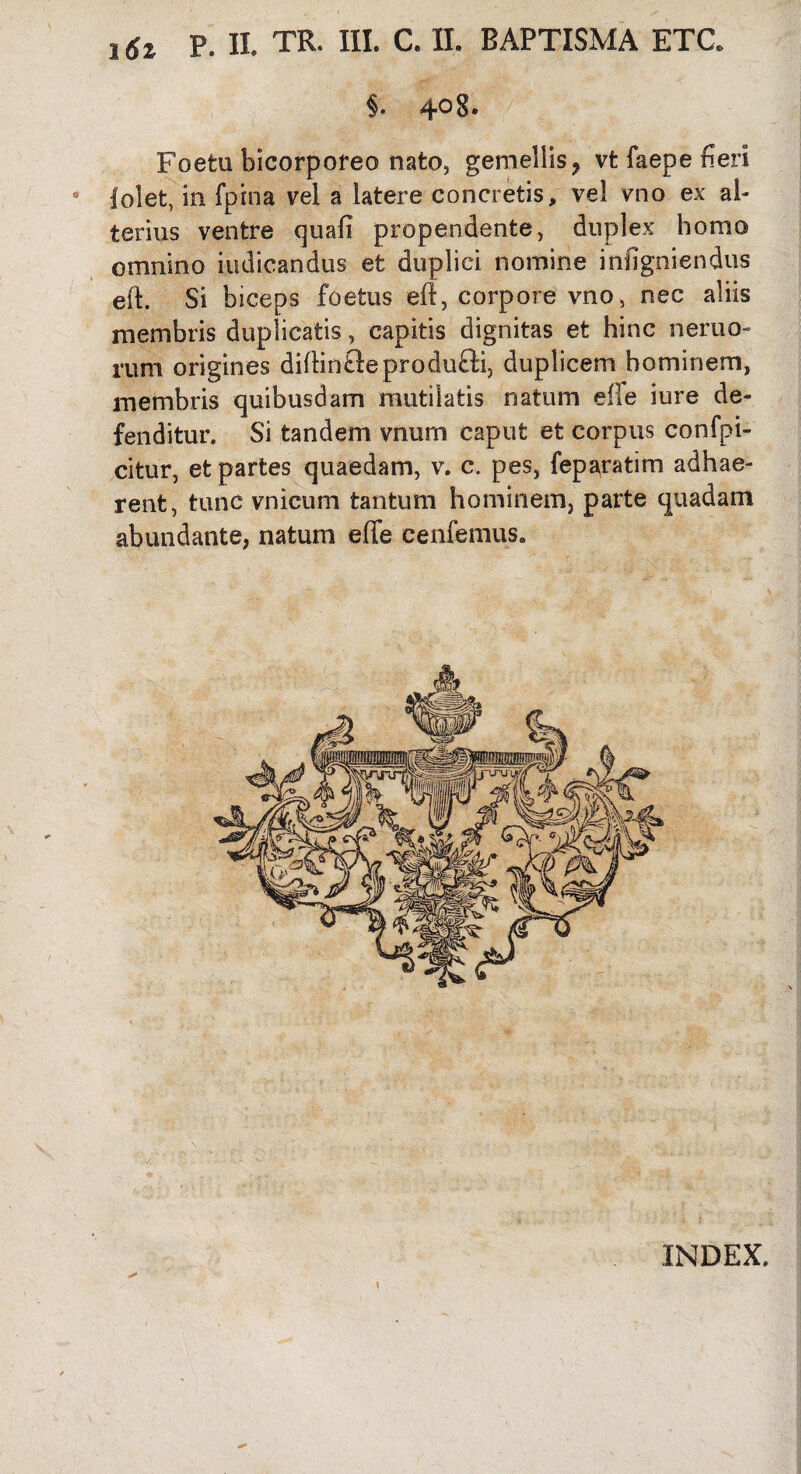 16i P. Ii TR. III. C. II. BAPTISMA ETG §. 408. Foetu bicorporeo nato, gemellis ? vt faepe fieri folet, in fpina vel a latere concretis, vel vno ex al¬ terius ventre quafi propendente, duplex homo omnino indicandus et duplici nomine infigniendus eii Si biceps foetus eft, corpore vno, nec aliis membris duplicatis, capitis dignitas et hinc nemo¬ rum origines diflinfteprodufti, duplicem hominem, membris quibusdam mutilatis natum eife iure de¬ fenditur. Si tandem vnum caput et corpus confpi- citur, et partes quaedam, v. c. pes, feparatim adhae¬ rent, tunc vnicum tantum hominem, parte quadam abundante, natum efie cenfemus. INDEX.