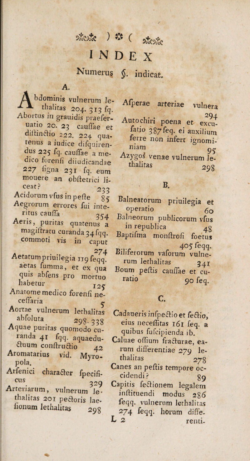 / S&3& ) © c INDEX Numerus $. indicat. A. /V bdominis vulnerum le- -*■ thalitas 204. 315 fq. Aboitus in grauidis praefer- lia[!° 20* cauffae et diftin frio 222. 224 qua¬ tenus a iudice difqairen- dus 225 fq. cauffae a me¬ dico forenfi diiudicandae 227 iigna 231 fq. eum monere an obfletrici li¬ ceat? -2^ Acidorum vfus in pefte Aegrorum errores fui inte¬ ritus caufia Aeris, puritas quatenus a magiftratu curanda 34 fqq. commoti vis in caput A ... 274 Aetatum priuilegia upfeqq. aetas fumma, et ex qua quis abfens pro mortuo habetur Anatome medico forenfi ne- cefiaria ^ Aortae vulnerum lethalitas abfoluta 2pg °38 Aquae puritas quomodo^cu- landa 41 fqq. aquaedu- duum conftrufrio 42 Aromatarius vid. Myro- pola. Aifenici charafrer fpecifi- cus 329 Aitenaium, vulnerum le* thalitas 201 pefroris lae- fionum lethalitas 29g A (perae arteriae vulnera 294 Autochiri poena et excu- fatio qg7feq. ei auxilium ferre non infert ignomi¬ niam Azygos venae vulnerum Je- thalitas 29 g B. Balneatorum priuilegia e£ operatio 60 Balneorum publicorum vfus in republica 4$ Baptifma mooftrofi foetus 405 feqq* Biliferorum vaforum vulne¬ rum lethalitas 34 j Boum pefiis catifiae et cu- ratio 90 feq. C. Cadaueris infpefrio et fefrios eius neceflitas 161 feq. a quibus fufcipienda ib. Caluae offium frafrurae, ea¬ rum differentiae 279 le¬ thalitas 278 Canes an peftis tempore oc¬ cidendi ? 89 Capitis fefrionem legalem inftituendi modus 28 6 feqq. vulnerum lethalitas 274 feqq. horum diffe- L 2 renti-