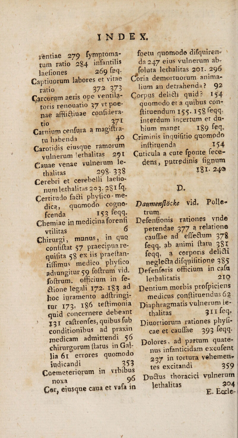 rentiae 27^ fyniptoma- tum ratio 284 infantilis laefiones 269 feq* Captiuprum labores et vitae ratio 372 373 CJarcerum aeris ope ventila- toris renouatio 37 vt poe¬ nae affii&iuae confidera- tio Carnium cenfura a magiltia- tu habenda 4° Carotidis eiusque ramorum vulnerum lethalitas 2*)l Cauae venae vulnerum le- thalitas 298- 338 Cerebri et cerebelli laetio- nurnlethalitas 203. 281 tq? Certitudo fafli phylico-me¬ dica, quomodo cogno- fcenda I53 Chemiae in medicinaforenli vtilitas # & Chirurgi, munus, in quo confidat 57 praecipua re- qutiita 58 ex iis praedan- tiffimus medico phylico adiungitur 59 fodrum vid. foftrum» officium m fe- aione legali 172. 183 ad |ioc ipramento adftringi- tur 173. 186 tedimonia quid concernere debeant > jgi cadrenCes, quibus fub conditionibus ad praxin medicam admittendi 56 chirurgorum datus in Gal- Jia 61^ errores quomodo iud‘candi 353 Coemeteriorum in vrbibus noxa 9^ C@r? eiusque caua et vafa in fpetu quomodo chfquiren? da 247 eius vulnerum ab- foluta lethalitas 201. 296 Coria demortuorum anima¬ lium an detrahenda? 92 Corpus delicii quid? 154 quomodo et a quibus cpn- ftituendum 155. 158 leqffi interdum i opertum et du¬ bium manet 189 ferb Criminis inquifitio quomodo indimenda X54 Cuticula a cute fponte fece- dens, putredinis fignum I8i* 24® P. I) attine nfiocke vid» Polle- trum. Defeniionis rationes vnde petendae 377 a relatione caudae ad efTedum 378 feqq. ab animi datu 38^ feqq, a corporis deli&i negle&adifquifitione 385 Defenforis officium in cafa lethalitatis 210 Dentium morbis profpiciens medicus eonfiituendus 63 Diaphragmatis vulnerum le¬ thalitas 3Ilfeqr Diuovriorum rationes pbyli- cae et caudae 393 feqq. Dolores, ad partum quate¬ nus infanticidam excufent 237 in tortura vehemen¬ tes excitandi 359 Du£lus thoracici vulnerum lethalitas 204 E. Eccle-