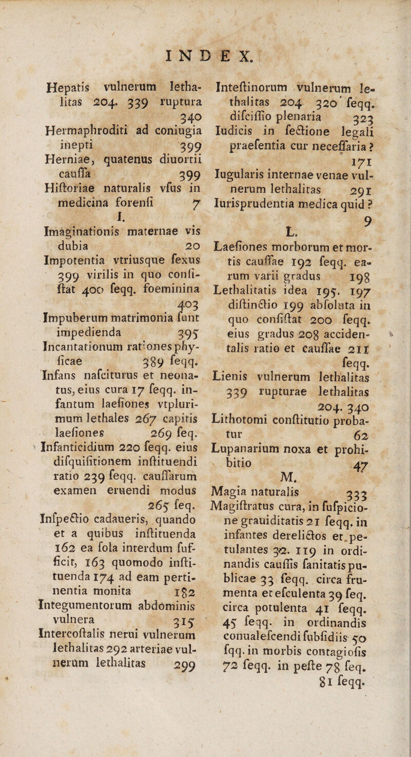 Hepatis vulnerum letha- litas 204. 339 ruptura .340 Hermaphroditi ad coniugia inepti 399 Herniae, quatenus diuortii caufTa 399 Hiftoriae naturalis vfus in medicina forenli 7 I. Imaginationis maternae vis dubia 20 Impotentia vtriusque fexus 399 virilis in quo conii» fiat 400 feqq. foeminina 403 Impuberum matrimonia funt impedienda 395 Incantationum rationes phy- licae 389 feqq. Infans nafciturus et neona¬ tus, eius cura 17 feqq. in- fantum laefiones vtpluri- mum lethales 267 capitis laefiones 269 feq» Infanticidium 220 feqq. eius difquifitionem inftituendi ratio 239 feqq. cauffarum examen eruendi modus 265 feq. Infpeffio cadaueris, quando et a quibus inftituenda 162 ea fola interdum fuf- ficit, 163 quomodo infti- tuenda 174 ad eam perti¬ nentia monita i$2 Integumentorum abdominis vulnera Intercoftalis nerui vulnerum lethalitas 292 arteriae vul¬ nerum lethalitas 299 Inteftinorum vulnerum le¬ thalitas 204 320'feqq. difciflio plenaria 323 ludicis in fe&ione legali praefentia cur neceffaria ? !7I Iugularis internae venae vul¬ nerum lethaliras 291 Iurisprudentia medica quid ? L. 9 Laefiones morborum et mor¬ tis cauffae 192 feqq. ea¬ rum varii gradus 198 Lethalitatis idea 195. 197 diftincdio 199 abfoluta in quo confifiat 200 feqq. eius gradus 208 accideri- talis ratio et cauffae 211 feqq. Lienis vulnerum lethalitas 339 rupturae lethalitas 204. 340 Lithotomi conflitutio proba¬ tur . 62 Lupanarium noxa et prohi¬ bitio aj M. Magia naturalis 535 Magiftratus cura, in fufpicio- ne grauiditatis 21 feqq. in infantes dereli&os et,, pe¬ tulantes 32. 119 in ordi¬ nandis caufiis fanitatis pu¬ blicae 33 feqq. circa fru¬ menta etefculenta 39 feq. circa potulenta 41 feqq. 45 feiq- in ordinandis conualefcendi fubfidiis 50 fqq.in morbis contagiofis 72 feqq. in pefte 78 feq. 8l feqq.