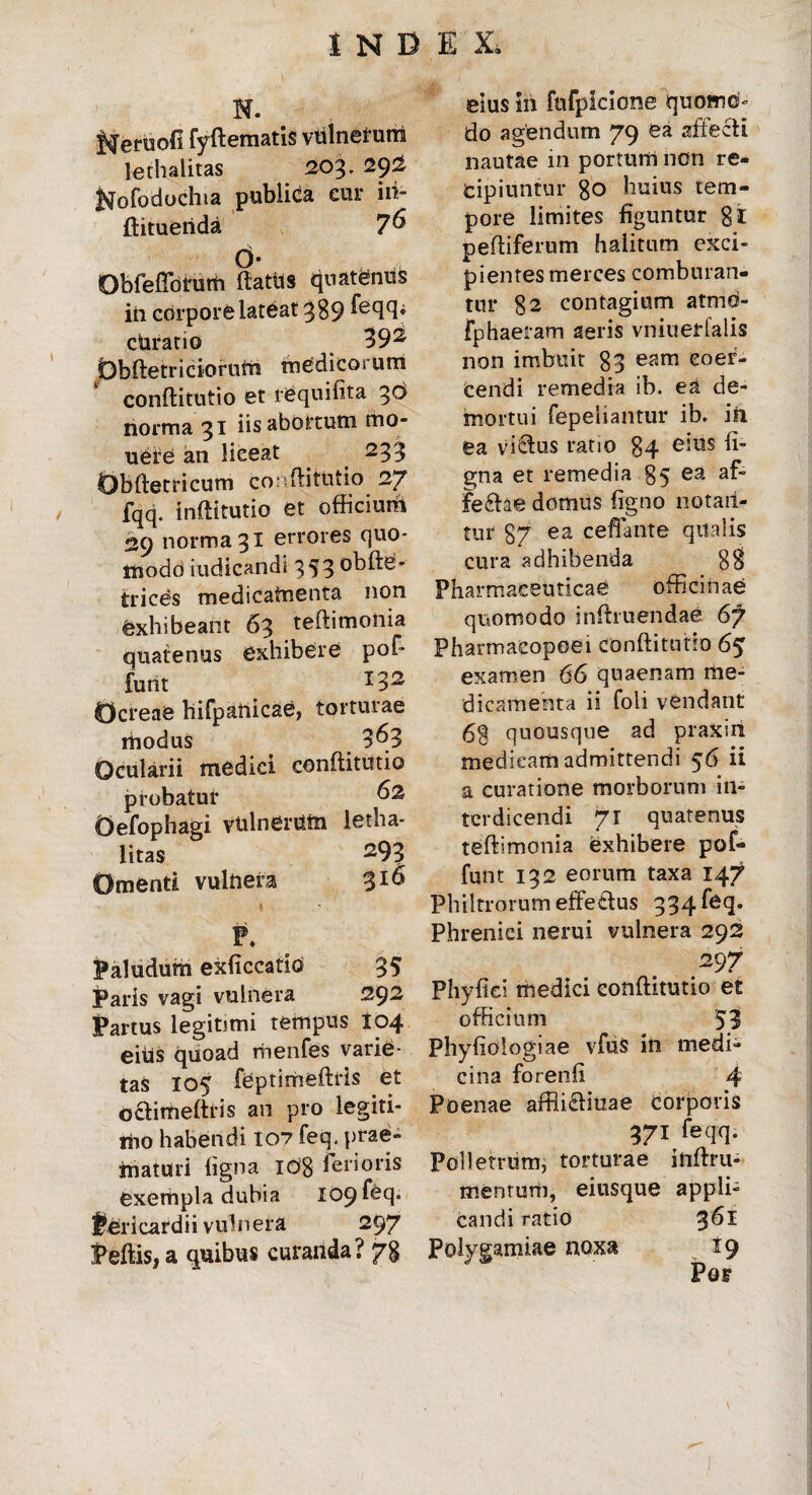\ i N. J^eruofi fyftematis vulnerum lethalitas 203. 29^ Hofodochia publica cur iii- ftituerida 7^ d* Obfeflbhirti ftattis quatenus in corpore lateat 389 Teqq^ ctiratio 39^ Obftetr i ciorum medicoi um conftitutio et requilita 30 norma 31 iisabottutn mo- uefe an liceat 233 Obftetricum co: flittitio 27 fqq. inftitutio et officiunt 29 norma 31 errores quo¬ modo iudicandi 353 obfte- trices medicatnenta non Exhibeant 63 teftimoiiia quatenus exhibere pof- funt I32 Ocreae hifpanicae, torturae modus 3^3 Ocularii medici conftitutio probatur 62 Oefophagi vtilnerUin letha¬ litas 293 Omenti vulnera 316 P. Paludum exliccatid 35 Paris vagi vulnera 292 Partus legitimi tempus 104 eius quoad menfes varie¬ tas 105 feptimeftris et O&imeftfis an pro legiti¬ mo habendi 107 feq. prae¬ maturi ligna Idg ferioris exempla dubia 109 feq- Pericardii vulnera 297 Peftis, a quibus curanda? 78 eius ift fnfplcione quomo¬ do agendum 79 ea affecti nautae in portum non re¬ cipiuntur 80 huius tem¬ pore limites figuntur gi peltiferum halitum exci¬ pientes merces comburan¬ tur 82 contagium atmo- fphaeram aeris vniuerfalis non imbuit 83 eam coer¬ cendi remedia ib. ea de¬ mortui fepeiiantur ib. in ea victus ratio 84 eius li¬ gna et remedia 85 ea af“ fe£he domus ligno notan¬ tur 87 ea ceflante qualis cura adhibenda 8$ Pharmaceuticae officinae quomodo inftruendae 67 Pharmaeopoei conftitutio 65 examen 66 quaenam me¬ dicamenta ii foli vendant 68 quousque ad praxiri medicam admittendi 56 ii a curatione morborum in¬ terdicendi 71 quatenus teftimonia exhibere pof- funt 132 eorum taxa 147 Philtrorum effe£tus 334 feq. Phrenici nerui vulnera 292 297 Phyllei medici conftitutio et officium 53 Phyliologiae vfus in medi¬ cina forenli 4 Poenae affli£tiuae corporis 371 feqq. Polletrum, torturae inftru- menturh, eiusque appli¬ candi ratio $61 Polygamiae noxa 19 Pof