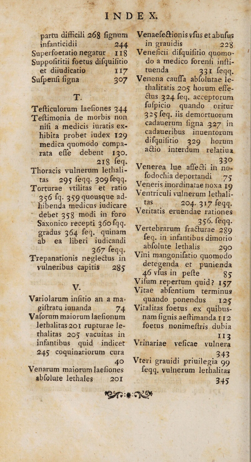 partu difficili 268 lignum infanticidii 244 Superfoetatio negatur 11 g Suppofititii foetus difquifitio et diiudicatio 117 Sufpenfi ligna 307 T. Tefticulorum laefiones 344 Teftimonia de morbis non nili a medicis iuratis ex¬ hibita probet iudex 129 medica quomodo compa¬ rata effe debent 130. 2lg feq. Thoracis vulnerum lethali- tas 295 feqq. 309 feqq. Torturae vtilitas et ratio 356 fq. 359 quousque ad¬ hibenda medicus iudicare debet 358 modi in foro Saxonico recepti 360 fqq. gradus 364 feq. quinam ab ea liberi iudicandi 367 feqq* Trepanationis neglectus in vulneribus capitis 285 V. Variolarum infitio an a ma* giftratu iuuanda 74 Vaforum maiorum laefionurn lethalitas20l rupturae le- thalitas 205 vacuitas in infantibus quid indicet 245 coquinariorum cura 40 Venarum maiorum laefiones abfolute lethales 201 Venaefefrionis vfus et abufus in grauidis 228 Veneficii difquifitio quomo¬ do a medico forenfi infti- tuenda 331 feqq. Venena cauffa abfolutae le- thalitatis 205 horum effe¬ ctus 324 feq, acceptorum fufpicio quando oritur 325feq. iis demortuorum cadauerum figna .327 in cadaueribus inuentorum difquifitio 329 horum actio interdum relatiua 330 Venerea lue affecti in no- fodochia deportandi 75 Veneris inordinatae noxa 19 Ventriculi vulnerum lethali- tas 204. 317 feqq. Veritatis eruendae rationes 356. feqq. Vertebrarum fra&urae 289 feq. in infantibus dimotio abfolute lethalis 290 Vini mangonifatio quomodo detegenda et punienda 46 vfus in pefte gj Vifum repertum quid? 157 Vitae abfentium terminus quando ponendus 125 Vitalitas foetus ex quibus¬ nam lignis aeltimanda 112 foetus nonimeftris dubia 113 Vrinariae veficae vulnera 343 Vteri grauidi priuilegia 99 feqq. vulnerum lethalitas 34 >