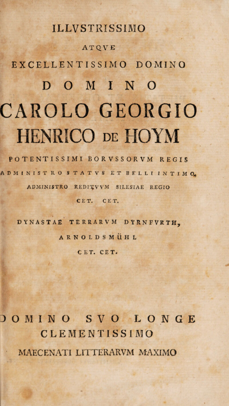 ILLVSTRISS1MO ATQVE EXCELLENTISSIMO DOxMINO DOMINO CAROLO GEORGIO HENRICO de HOYM POTENTIS SIMI BORVSSORVM REGIS ADMINISTRO STATVS ET BELLI INTIMQ, ADMINISTRO REDI^WM SILESIAE REGIO C E T. CET. L 1 DYNASTAE TERRARVM DYRNFVRTH, ARNOLDSMUHL CET. CET. 30M1N0 SVO LONGE CLEMENTISSIMO MAECENATI LITTERARVM MAXIMO