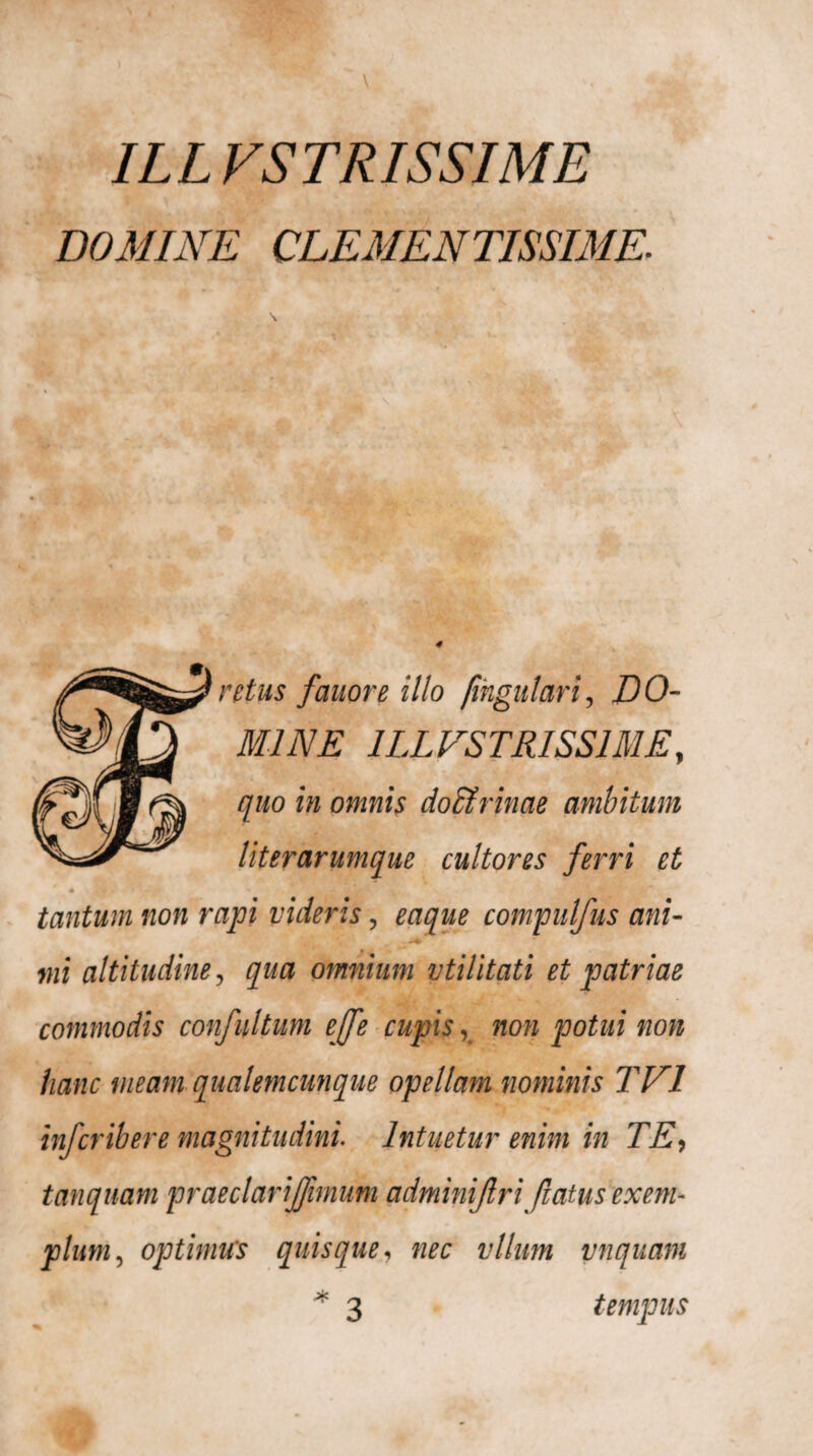 DOMINE CLEMENTISSIME. 4 retus femore illo fingulari, DO¬ MINE 1LLVS TRISS1ME, quo in omnis doctrinae ambitum literarumque cultores ferri et tantum non rapi videris, eaque compulfus ani- mi altitudine, qua omnium vtilitati et patriae commodis confultum ejfe cupis, non potui non hanc meam qualemcunque opellam nominis TEI infer ib er e magnitudini. Intuetur enim in TE, tanquam pr aeciari(fimum adminijlri Jiatus exem¬ plum, optimus quisque, nec vllum vnquam * 3 tempus
