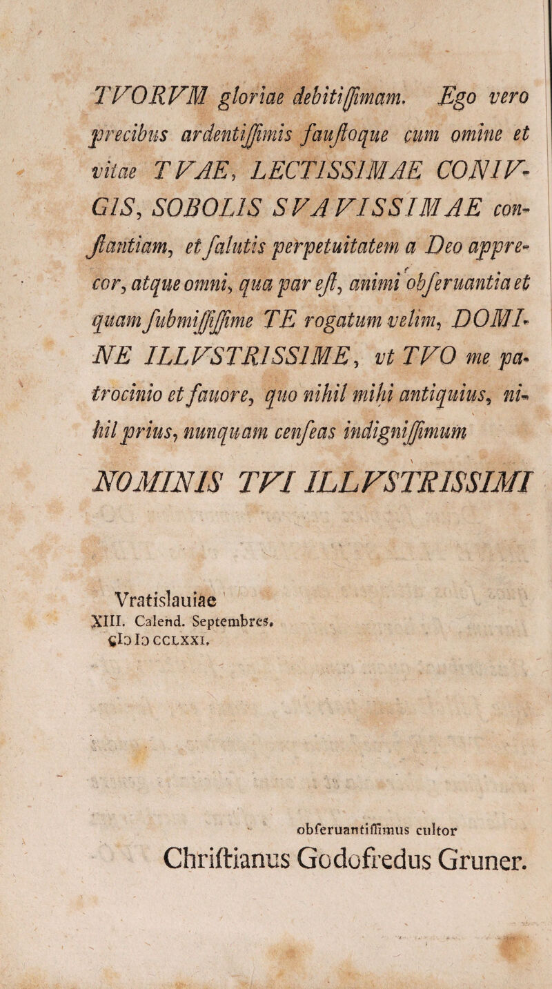 TVORVM gloriae debitijjimam. Ego vero precibus ardentijjimis faujloque cum omine et vitae TVJE, LECTISSIMAE C0N1V- CIS, S0B0L1S SVAVISSIMAE con- jlantiam, et /alutis perpetuitatem a Deo appre- f cor, atque omni, qua par e/, animi obferuantia et quam fubmijfijjime TE rogatum velim, DOMI¬ NE ILLVSTR1SS1ME, vt TVO me pa¬ trocinio et fauore, quo nihil mihi antiquius, ni- hilprius, nunquam cenfeas indignijfmum NOMINIS TFIILLFSTRISSIMI , * \ V * Vratislauiae XIII. Calend. Septembre?# !□ ccxxxi. ' ' r ; * i. • .. . obferuantiffimus cultor Chriftianus Godofredus Gruner.