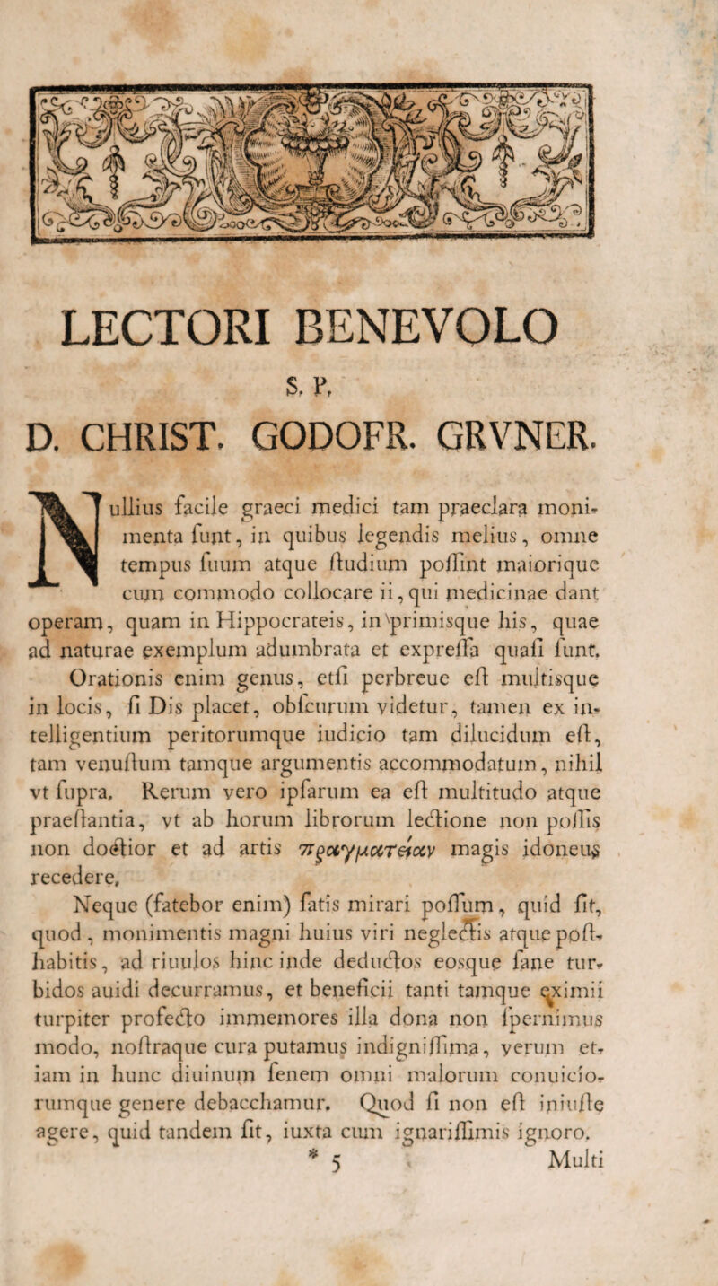 LECTORI BENEVOLO S. 1\ D. CHRIST. GODOFR. GRVNER. ullius facile graeci medici tam praeclara moni* menta fujit, ia quibus legendis melius, omne tempus tuum atque /ludium poffint maiorique cum commodo collocare ii,qui medicinae dant operam, quam in Hippocrateis, in'primisque liis, quae ad naturae exemplum adumbrata et expreda quali lunt. Orationis enim genus, etli perbreue ed multisque in locis, fi Dis placet, obfcurum videtur, tamen ex in- telligentium peritorumque iudicio tam dilucidum e/1, tam venutlum tamque argumentis accommodatum, nihil vt fupra, Rerum vero ipfarum ea eft multitudo atque praedantia, vt ab horum librorum leclione non poffis non doelior et ad artis TT^otyfAocreiocy magis idoneum recedere. Neque (fatebor enim) fatis mirari podum, quid fit, quod, monimentis magni huius viri neglegis atquepod» liabitis, ad riuulos hinc inde deducdos eosque fane tur¬ bidos auidi decurramus, et beneficii tanti tamque eximii turpiter profedlo immemores illa dona non ipernimus modo, noftraque cura putamus indigniflima, verum et» iam in hunc diuinum fenem omni malorum conuicio» rumque genere debacchamur. Quod fi non ed in i ude agere, quid tandem fit, iuxta cum ignaridlmis ignoro. Multi