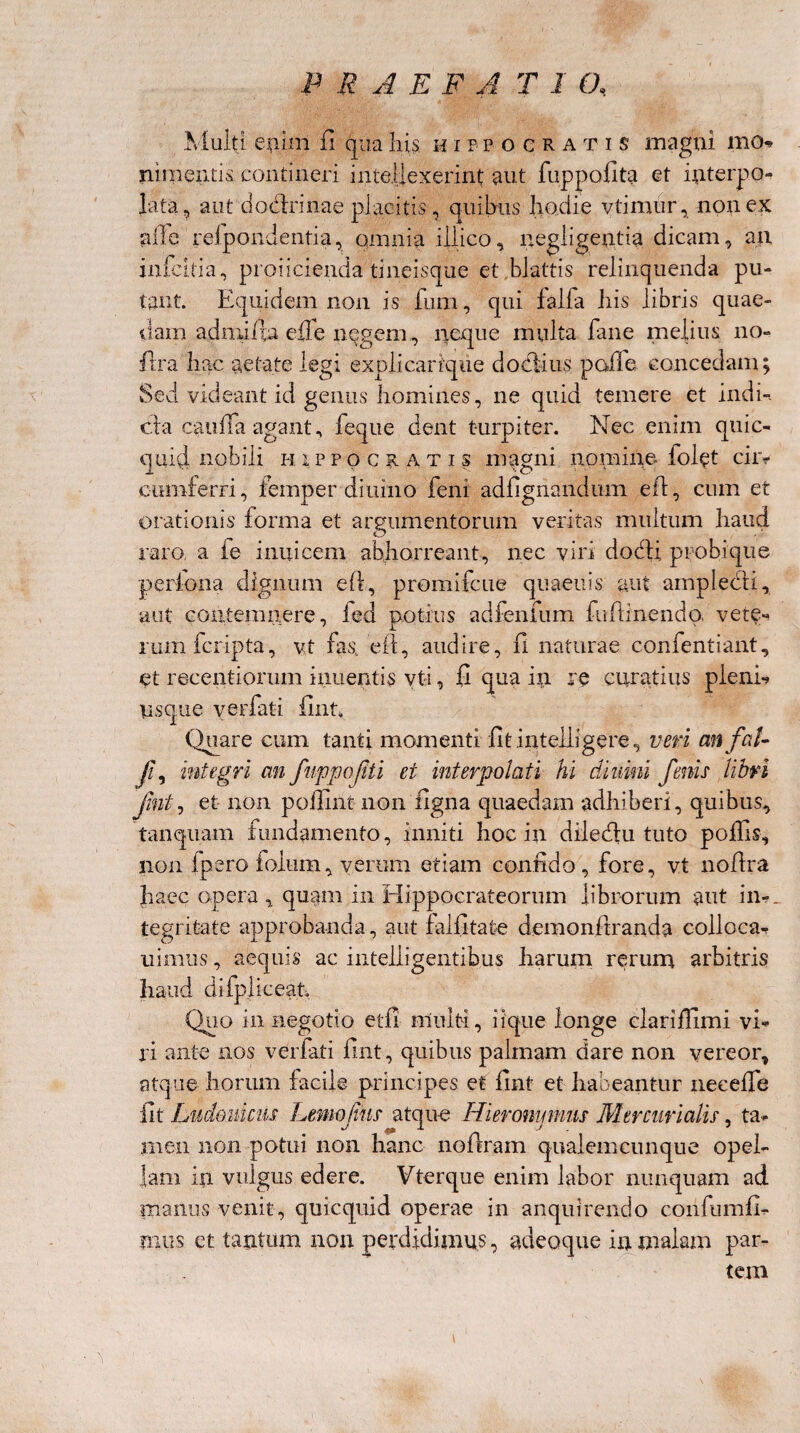 V Multi enim fi qua his u ifpocratis magni mo» ni menti ^ contineri intellexerint aut fuppofita et interpo¬ lata, aut do&rinae placitis, quibus hodie vtimur, non ex a ile refpondentia, omnia illico, negligentia dicam, an infcitia, prolicienda tineisque et blattis relinquenda pu¬ tant. Equidem non is fum, qui falfa his libris quae¬ dam adniifta effe negem, neque multa fane melius no- fira hac aetate legi explicarrque doctius palle concedam; Sed videant id genus homines, ne quid temere et indi¬ cia cauffa agant, feque dent turpiter. Nec enim quic- quid nobili Hippocratis magni nomine fol^t ciiv cumferri, femper diurno feni adfignandum eft, cum et orationis forma et argumentorum veritas multum haud raro, a ie inuicem abhorreant, nec viri docti probi que periona dignum eft, promifcue quaeuis aut amplecti, aut contemnere, fed potius adfenfum fuftinendo. vere- 1 L rumfcripta, vt fas,, eft, audire, 11 naturae confentiant, et recentiorum iiiuentis vti, fi qua in re cirratius pleni*» psque verfati fint. Quare cum tanti momenti fit inteiiigere, veri anfal- ji, integri an fuppofti et interpolati hi diurni fenis libri fint, et non poilint non ligna quaedam adhiberi, quibus, tanquam fundamento, inniti hoc in diiedlu tuto poliis, non ipero foium, verum etiam confido, fore, vt noftra haec opera , quam in Hippocrateorum librorum aut in-, tegrifcate approbanda, aut falfitate demonftranda colloca- uirnus, aequis ac intelligentibus harum rerum arbitris haud difpliceap Quo in negotio et 11 multi, iique longe clarijfllmi vi¬ ri ante nos verfati fint, quibus palmam dare non vereor, atque horum facile principes et fint et habeantur necefle fit Liidouicus Lemofus atque Hieronymus Mercurialis, ta¬ men non potui non hanc noftram qualemcunque opel¬ lam ip vulgus edere. Vterque enim labor nunquam ad manus venit, quicquid operae in anquirendo confumfi- mus et tantum non perdidimus, adeoque in malam par¬ tem \
