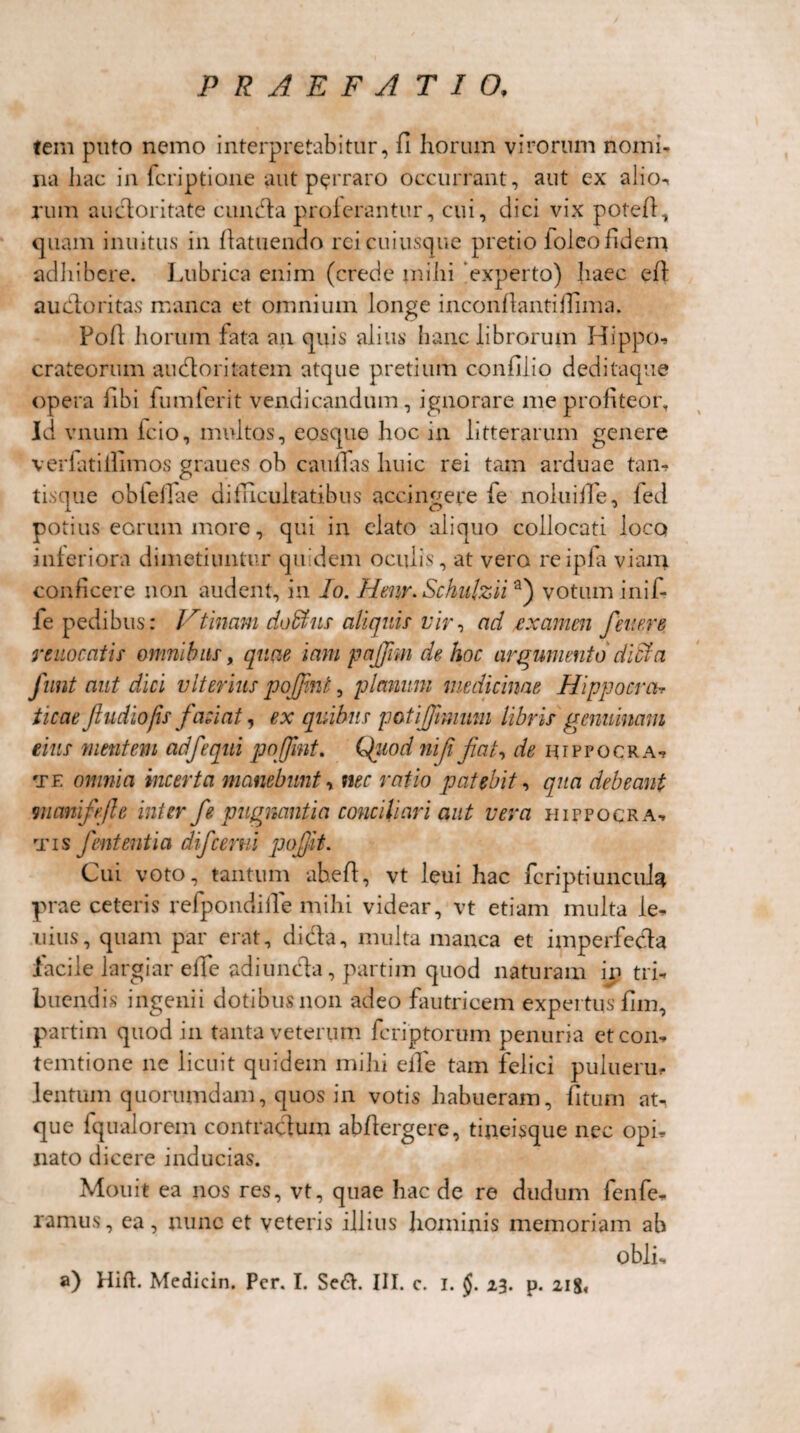 tem puto nemo interpretabitur, fi horum virorum nomi¬ na hac in fcriptione aut perraro occurrant, aut ex alio- rum auctoritate eunda proterantur, cui, dici vix potefi, quam inuitus in fiatuendo rei cuiusque pretio ioleo fidem adhibere. Lubrica enim (crede mihi experto) haec efi auctoritas manca et omnium longe inconfiantiffima. Fofi horum fata an quis alius hanc librorum Hippo-» crateorum audoritatem atque pretium confilio deditaque opera iibi fumlerit vendicandum, ignorare me profiteor. Id vnum fcio, multos, eoscpie hoc in litterarum genere verfatiilimos graues ob caufias huic rei tam arduae tan¬ tisque obtefiae difficultatibus accingere te noluifie, fed potius eorum more, qui in elato aliquo collocati loco interiora dimetiuntur quidem oculis, at vero reipfa viam conficere non audent, in lo. Henr. Schulziia) votum inif- fe pedibus: Ftinam dofikis aliquis- vir, ad examen fener e reuocatis omnibus, quae iam pafifim de hoc argumento dicta funt aut dici vlterius pojfint, planum medicinae Hippocrcb ticae fludiofis faciat, ex quibus patiffimmn libris genuinam eius mentem adfequi pojfimt. Qiiod nifi fiat, de hippocra-» te omnia incerta manebunt y nec ratio patebit, qua debeant mcmifiefte inter fie pugnantia conciliari aut vera hippocra-. tis fient entia difcerni pofijit. Cui voto, tantum ahefi, vt leui hac fcriptiuncuk prae ceteris refpondiile mihi videar, vt etiam multa le- uius, quam par erat, di da, multa manca et imperfecta facile largiar efife adi unda, partim quod naturam in tri¬ buendis ingenii dotibus non adeo fautricem expertus fim, partim quod in tanta veterum fcriptorum penuria etcon- temtione ne licuit quidem mihi elfe tam felici puhierin lentum quorumdam, quos in votis habueram, fitum at¬ que lqualorem contractum abfiergere, tineisque nec opi¬ nato dicere inducias. Mouit ea nos res, vt, quae hac de re dudum fenfe- ramus, ea, nunc et veteris illius hominis memoriam ab oblis a) Hift. Medicin. Per. I. Se&. III. c. i. §. 23. p. 218,