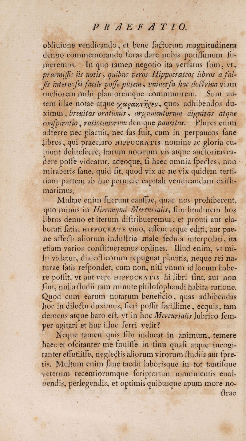 / PRAEFATIO. obiiaione vendicando, et bene factorum magnitudinem denuo commemorando foras dare nobis poti/Iimum lu- meremus, In quo tamen negotio ita yerfatus fum, vt, praeniiffis iis notis 9 quibus veros Hippocrateos libros a fol¬ fis ihternofci facile pojfe putem, pniuerfa hac doffirim viam meliorem mihi planioremque communirem. Sunt au¬ tem iilae notae atque , quos adhibendos du¬ ximus, breuitas orationis, argumentorum dignifcis atque ccmfpiratio 9 ratiociniorum denique paucitas. Plures enim adierre nec placuit, nec fas fuit, cum in perpaucos fane -fibros, qui praeclaro Hippocratis nomine ac gloria cu¬ piunt deiitefcere, harum notarum yis atque auctoritas ca¬ dere polfe videatur, adeoque, fi haec omnia fpedles, non miraberis fane, quid fit, quod vix ac ne vix quidem terti- tiam partem ab hac pe maiimus, Multae enim fiierunt caullae, quae nos prohiberent, libros denuo et iterum diftribueremus, et prouti aut ela¬ borati fatis, Hippocrate yiuo, efient atque editi, aut pae¬ ne affefli aliorum indufiria male fedula interpolati, ita etiam varios confiitueremus ordines. Illud enim, vt mi¬ hi videtur, dialecticorum repugnat placitis, neque rei na¬ turae fatis refpondet, cum non, nifi vnum id locum habe¬ re poflit, vt aut yere Hippocr atis hi libri fint, aut non fint, nulla fiudii tam minute philofophandi habita ratione. Quod cum earum notarum beneficio, quas adhibendas hoc in diledlu duximus, fieri pofiit facillime, ecquis, tam demens atque baro efi, yt in hoc Mercurialis lubrico fem- per agitari et huc illuc ferri velit? fjeque tamen quis fibi inducat in animum, temere haec et ofcitanter me fouiffe in finu. quali atque incogi- tanter effutiifie, neglecdis aliorum virorum fiudiis aut lpre¬ tis, Multum enim fane taedii laborisque in tot tanti (que veterum recentiorumque fcriptorum monimentis euol- uendis, perlegendis, et optimis quibusque apum more no- firae ni cie capitali vendicandam exifii-