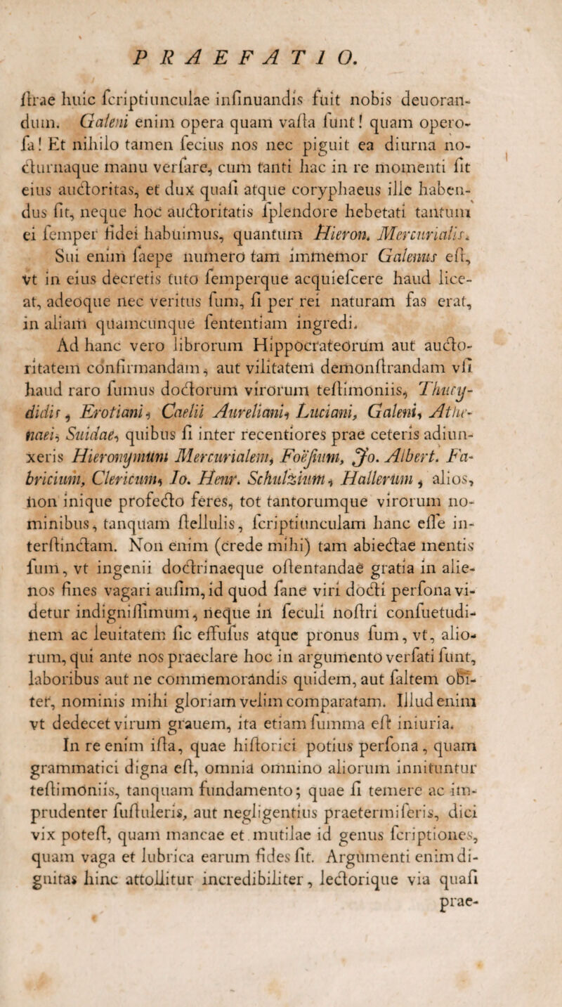 lirae huic fcriptlimculae infinuandis fuit nobis deuoran- dum. Galeni enim opera quam valla iunt! quam opero- fa! Et niliilo tamen lecius nos nec piguit ea diurna no- clurnaque manu verfare^ cum tanti liac in re momenti fit eius auctoritas, et dux quali atque coryphaeus ille haben¬ dus fit, neque hoc auctoritatis iplendore hebetati tantum ei femper fidei habuimus, quantum Hieron* Mercurialis* Sui enim laepe numero tam imtnemor Galenus et, Vt in eius decretis tuto femperque acquiefcere haud lice¬ at, adeoque nec veritus funi, fi per rei naturam fas erat, in aliam quamcunque fententiam ingredi* Ad hanc vero librorum Hippocrateorum aut aucto¬ ritatem confirmandam^ aut vilitatem demontrandam vli haud raro fumus doctorum virorum tetimoniis* Thucy¬ didir, Eroti ani * Caelii Aureli ani i Luci ani, Galeni, Athe¬ naei, Suidae, quibus fi inter recentiores prae ceteris ad i un¬ xeris Hieronymum Mercurialem, Foejium, ^jfo. Albert. Fa¬ bricium, Clericum, lo. Henr. Schulzium, Hallerim i alios, iion inique profecto feres, tot tantorumque virorum no¬ minibus, tanquam flellulis, fcriptiunculam hanc elle in- tertinctam. Non enim (crede mihi) tam abiectae mentis funi, vt ingenii doctrinaeque oflentandae gratia in alie¬ nos fines vagari aufim, id quod fane viri docti perfona vi¬ detur indigni timum, neque iil feculi iioftri coniuetudi- iiem ac leuitatem fic effufus atque pronus ium, vt, alio¬ rum, qui ante nos praeclare hoc in argumento verfati lunt, laboribus aut ne commemorandis quidem, aut ialtem oBi¬ tet*, nominis mihi gloriam velim comparatam. Illud enim vt dedecet virum grauem, ita etiam fumma et iniuria. In re enim ita, quae hitorici potius perfona, quam grammatici digna et, omnia omnino aliorum innituntur tetimoniis, tanquam fundamento; quae ll temere ac im¬ prudenter futuleris, aut negligentius praetenui i eris, dici vix potet, quam mancae et.mutilae id genus fcriptiones, quam vaga et lubrica earum fides fit. Argumenti enim di¬ gnitas hinc attollitur incredibiliter, lectorique via quafi prae-