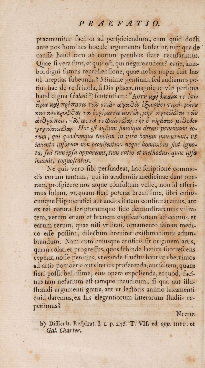 praemunitur facilior ad perfpiciendum, cum quid do dii ante nos homines hoc de argumento fenferint, tum qua de caiiffa haud raro ab eorum partibus ilare recuiarimus. Quae fi vera funt, et quis e/1, qui negare audeat ? carie, ama¬ bo, digni fumus reprehenfione, quae nobis nuper fuit has ob ineptias fubeunda ? Minime gentium, fed audiamus po¬ tius hac de re friuola, f Dis placet,magnique viri pcrfona haud digna Galenih) lententi am: c;Aur*? Sikcuoc rs feiv ajJLoe 7f(>s7J8(roz rc'k onSv dyuBov i%evg&crt TtptVj, pvjre KOCTCZKSKgvtp-Botf TCt tV^SfACCTOO dvTOQVj ptYjT dlyvceicdcU TQIS dv&gC07FOtf, 'V/ftb CLVTCt T8 ([)CUV£<Stij, TY]V §‘ eVgiSaGCV pllQ-oSoV yiyvooo-iteSotf- Aoe ejl iu/lum fimulqw ckcem 'praemium eo- rum, qui quodcunque tandem in vita bonum inveneruntvt inuenta ipforum non occultentur, neque hominibus Jint igno¬ ta, fed twnipfa appareant,tum ratio et methodus * quae ipfa invenit, cognofcatur\ Ne quis vero f bi perfuadeat, hac lcriptione commo¬ dis eorum tantum, qui in academiis medicinae dant ope¬ ram, profpicere nos atque confultum velle, non id effeci¬ mus folnm, vt, quam fieri poterat breuiilime, libri cuius- cunqueHippocratici aut audior i tatem confirmaremus, aut ex rei natura feriptorumque fide demon/lraremus vilita¬ tem, verum etiam et breuem explicationem adiecimus, et earum rerum, quae nifi vtilitati, ornamento faltem medi¬ co effe poflint, diledtum breuiter exiflimauimiis adum¬ brandum. Nam cum cuiusque artificis fit originem artis, quam colat, et progreffus, quosfnbinde laetius fuccrefcens ceperit, no ile penitius, vt exinde frudius hauriat vberrimos ad artis pomoeria aut vlterius proferenda, aut lallem, quam fieri poflit bellillime, eius opera expolienda, ecquod, faci¬ nus tam nefarium efl tamque inauditum, fi qua aut illu- firandi argumenti gratia, aut vt ledloris animo laxamenti quid daremus, ex his elegandorum litterarum fludiis re¬ petiimus ? Neque b) Difficuh. Refpirat. I. i. p. 246, T. VIL ed, opp. hipp. et GaL Charter.