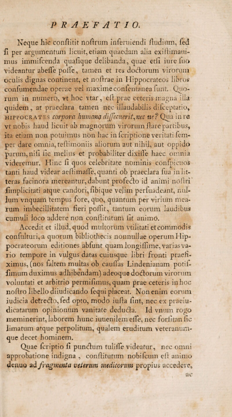 Neque hic conftitit noftrum inferuiendi /ludium, led fi per argumentum licuit,etiam quaedam alia exiftimaui- mus immifcenda quafique delibanda, quae etJi iureiuo videantur abefle polle, tamen et res dodlorum virorum oculis dignas continent, et no/lrae in Ilippocrateos libros' confumendae operae vel maxime confentanea nint. Quo¬ rum in numero, vt liOc vtar, e/l prae ceteris magna illa quidem, at praeclara tamen nec illaudabilis diiceptatio, Hippocrates corpora humano, dijfemerit,nec ne? Qua in re vt nobis haud licuit ab magnorum virorum /lare partibus, ita etiam non potuimus non hac in lcriptione veritati fem- per dare omnia, te/limoniis aliorum aut nihil, aut oppido parum, ni fi iic melius et probabiliter dixiffe haec omnia videremur. Hinc il quos celebritate nominis confpicuos tanti haud videar ae/lima/Te, quanti ob praeclara fua in lit¬ teras facinora mereantur, dabunt profecto id animi nofrri fimplicitati atque candori, libique velim perfuadeant, nul¬ lum vnquam tempus fore, qtio, quantum per virium mea¬ rum imbecillitatem fieri poiltt, tantum eorum laudibus cumuli loco addere non conflitiitum iit animo. Accedit et illud, quod multorum vtilitati et commodis confulturi,a quorum bibliothecis nonnullae operum I lip- pocrateorum editiones ablunt quam longiflime, varias va¬ rio tempore in vulgus datas cuiusque libri fronti praefi¬ ximus, (nos faltem multas ob caullas Lindenianam potii- fimum duximus adhibendam) adeoque dodlorum virorum voluntati et arbitrio permifimus, quam prae ceteris inhoc nofiro libello diiudicando fequi placeat. Non enim eorum iudicia detredfo, fed opto, modo iufla fint, nec ex praeiu- dicatarum opinionum vanitate deducia. Id vnum rogo meminerint, laborem luinc iuuenilem elTe, nec forlitan fio limatum atque perpolitum, qualem eruditum veteranum- que decet hominem. Quae feriptio fi punctu m tulifTe videatur, nec omni approbatione indigna , confiitutum nobifeum cfi animo denuo ad fragmenta veterum medicorum propius accedere, ac