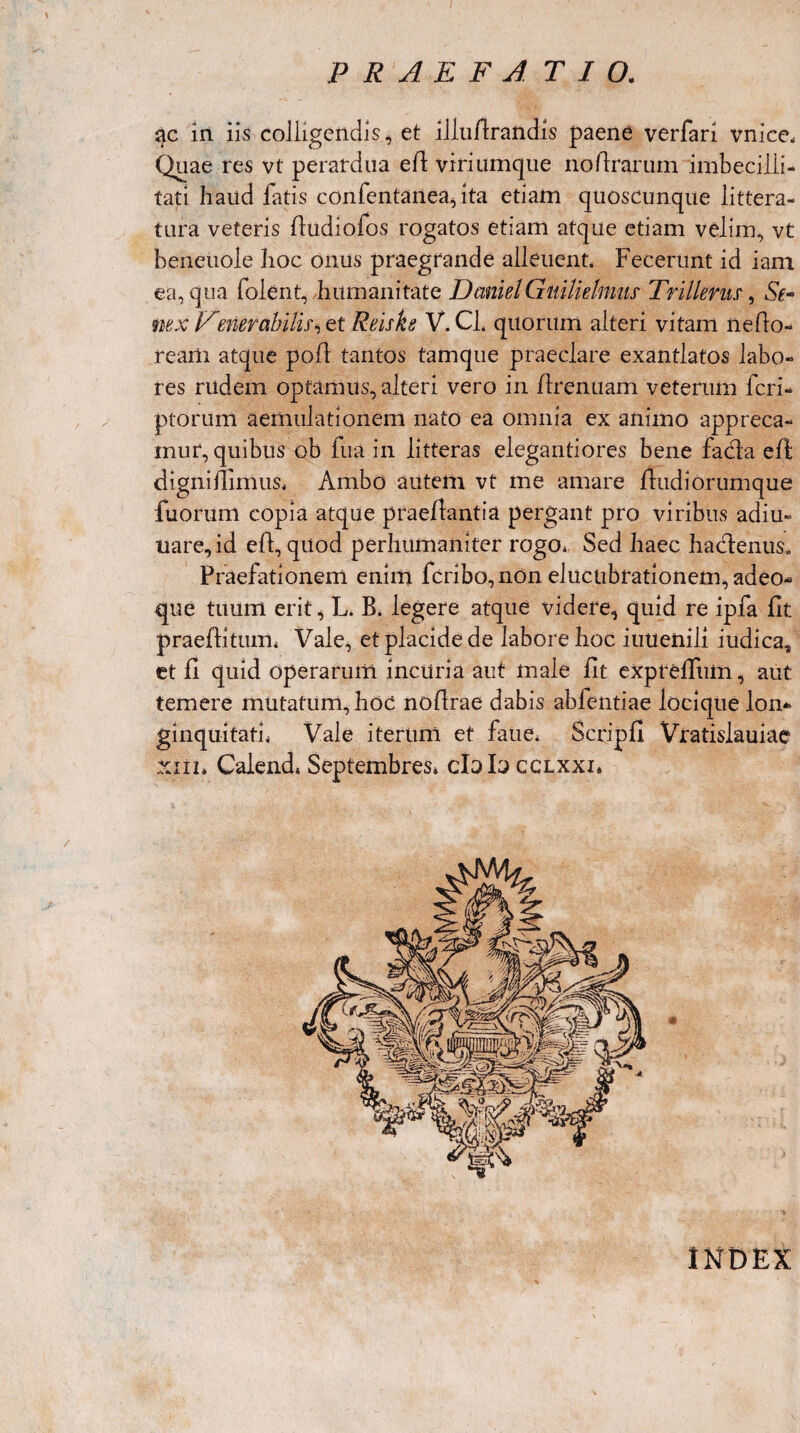 ac in iis colligendis, et illuArandis paene verfari vnice* Quae res vt perardua e A viriumque no Ararum imbecilli¬ tati haud fatis confentanea, ita etiam quoscunque littera¬ tura veteris Audiofos rogatos etiam atque etiam velim, vt beneuole hoc onus praegrande alleuent. Fecerunt id iam ea, qua folent, humanitate DemielGuilielnms Tnllents, Se* nex Venerabilis>>0,1 Reiske V. Cl. quorum alteri vitam nefio- ream atque pofl tantos tamque praeclare exantlatos labo¬ res rudem optamus, alteri vero in Arenuam veterum fcri- ptorum aemulationem nato ea omnia ex animo appreca¬ mur, quibus ob fua in litteras elegantiores bene facta eA digniffimus* Ambo autem vt me amare Audi orumque fuorum copia atque praeAantia pergant pro viribus adiu- uare,id eA, quod perhumaniter rogo* Sed haec hactenus. Praefationem enim fcribo,non elucnbrationem, adeo- que tuum erit, L. B. legere atque videre, quid re ipfa At praeAitum* Vale, et placide de labore hoc iutienili iudica, et A quid operarum incuria aut male At expreffum, aut temere mutatum, hoc noArae dabis abfentiae locique lon* ginquitati* Vale iterum et faue* ScripA Vratislauiae xnn Calend, Septembres* cIdI^cclxxi* INDEX