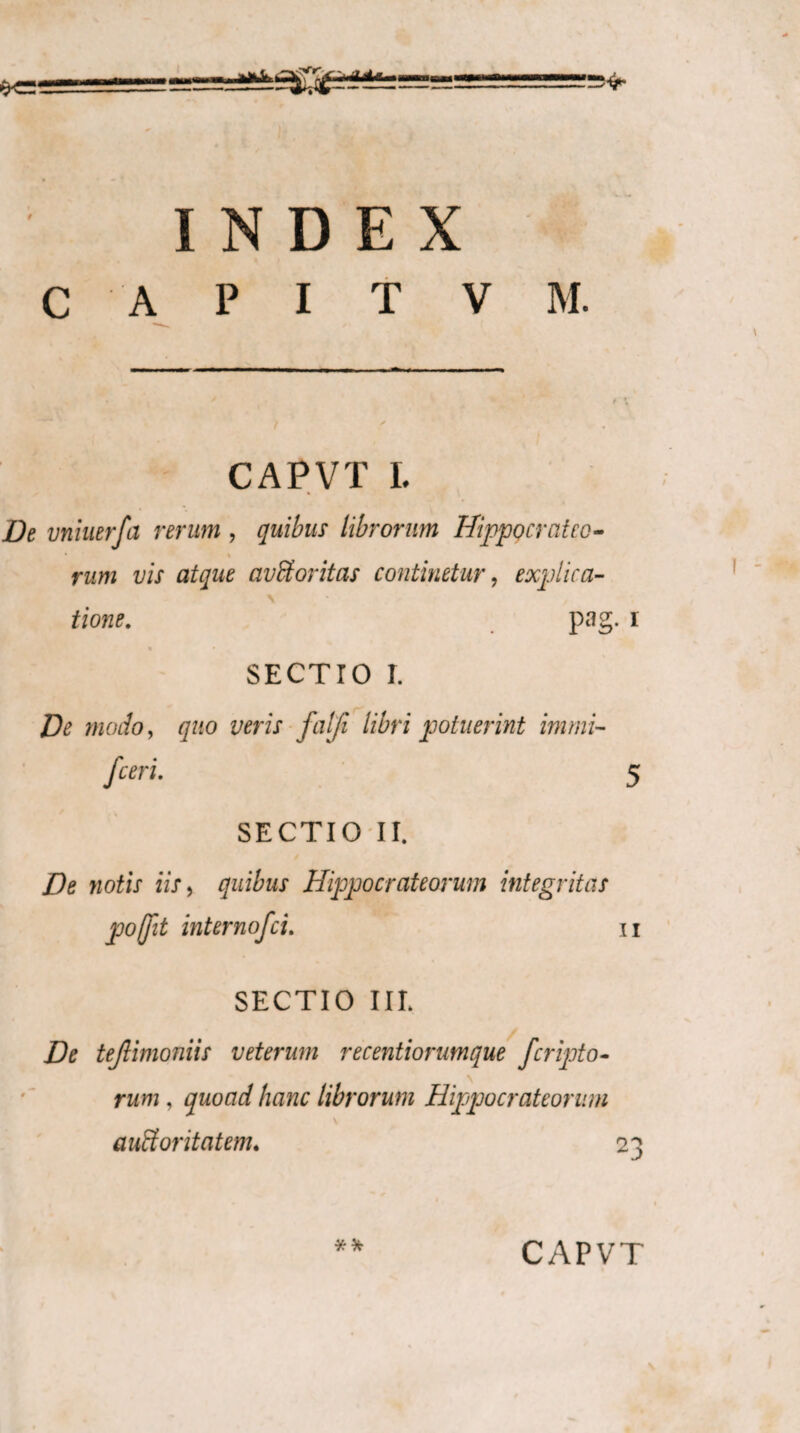 C A P I T V M. CAPVTL De vniuerfa rerum , quibus librorum Hippo erat eo- • i rum vis atque avStoritas continetur, explica¬ tione. pag. r « * SECTIO r. De modo, quo veris falji libri potuerint immi- fceri. 5 SECTIO II. De notis iis, quibus Hippo erat eorum integritas pofjit internofei. n SECTIO III. De tejlimoniis veterum recentiorumque feripto- rum, quoad hanc librorum Hippocrateorum CAPVT vJ