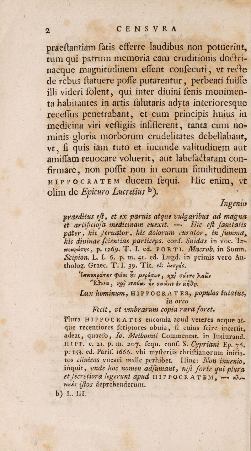 praeflantiam fatis efferre laudibus non potuerint, tum qui patrum memoria eam eruditionis dodri- naeque magnitudinem effent confecuti, vt rede de rebus fiatuere poffe putarentur, perbeati fuifle illi videri fblent, qui inter diuini fenis monimen- ta habitantes in artis falutaris adyta interioresque receffus penetrabant, et cum principis huius ia medicina viri veftigiis infifterent, tanta cum no¬ minis gloria morborum crudelitates debellabant, vt, fi quis iam tuto et iucunde valitudinem aut amiffam reuocare voluerit, aut labefadatam con¬ firmare, non poffit non in eorum fimilitudinem hippocratem ducem fequh Hic enim, vt olim de Epicuro Lucretius Ingenio praeditus efi, et ex parttis atque vulgaribus ad magna et artificio/a medicinam euexit. *— Hic eft fanitatis paler, hic /eruatur, hic dolorum curator, in fumma, hic dininae /dentiae particeps. conf. Suidas in voc. etotcpurvis, p. 1269. T. I. ed. porti. Macrob. in Somn, Scipion. L. I. 6. p. m. 41. ed. Lugd. in primis vero An» tholog. Graec. T. I. 39. Tit. eis iccrgKS. 'ittnoy.g&v&s {pates r/v /asgonuv , clsro X«*uV yyj vtxvuv yv e&olyis h uijbfl. Lux hominum, Hippocrates, populos tutatus, in orco Fecit, vt vmbrarum copia rara foret. Plura Hippocratis encomia apud veteres aeque at¬ que recentiores fcriptores obuia, (i cuius fcire interiit, adeat, quaefo, Io. Meibomii Commentat. in Iusiurand. hipp. c. 21. p. m. 207. fequ. conf. S. Cypriani Ep. 76. p. 1^3' ^d. Parif. 1666. vbi myfteriis chriftianorum initia¬ tos clinicos vocari malle perhibet. Hinc: Non inuenio, inquit, vnde hoc nomen ad/umant, nifi forte qui plura, et fecretiora legerunt apud Hippocratem, —* v*x*$ ifos deprehenderunt b) L. IIL