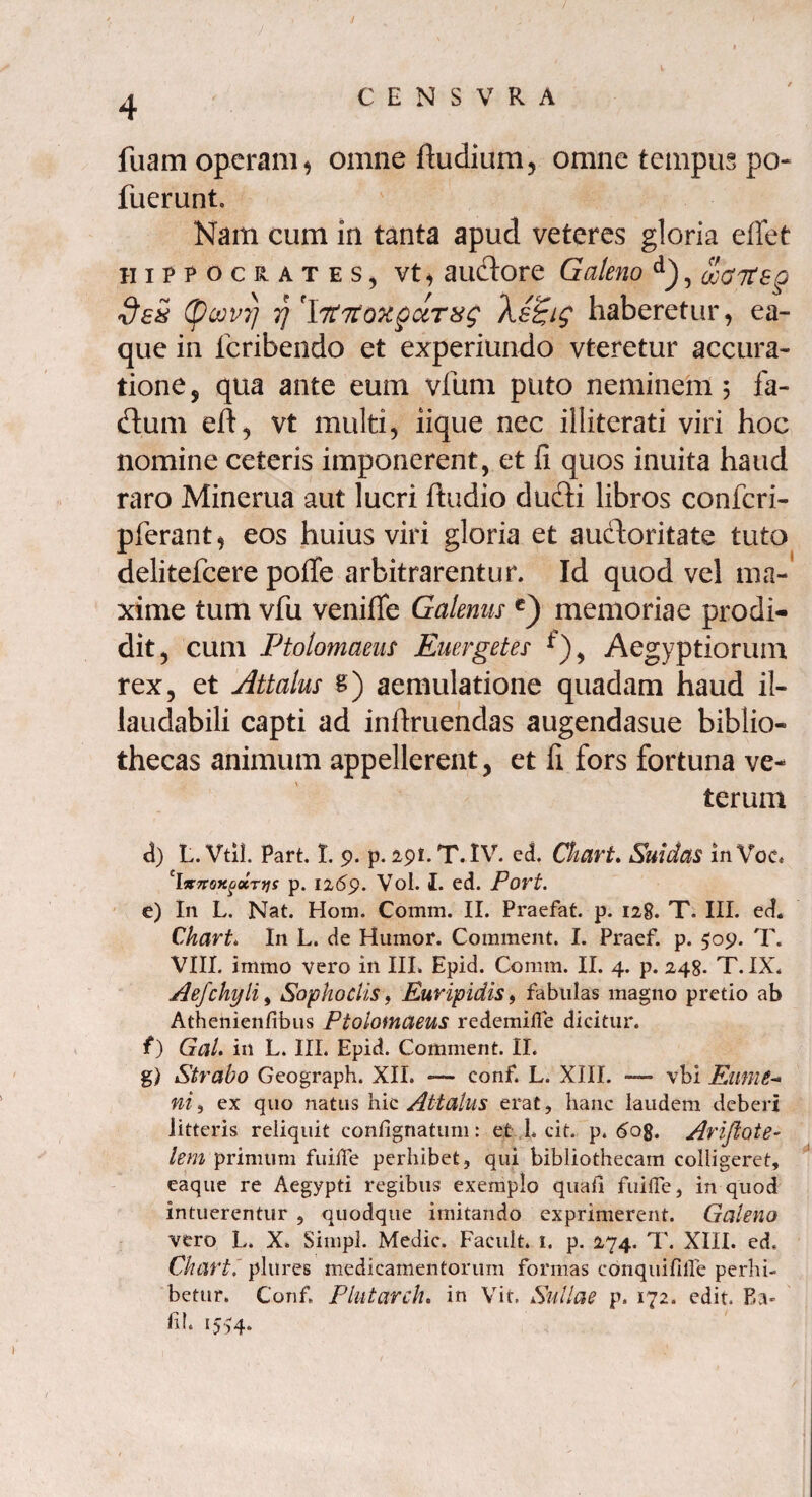 luam operam* omne ftudium, omne tempus po- fuerunt. Nam cum in tanta apud veteres gloria effet Hippocrates, vt> aiuSore Galeno d), o:aiteg dsS (pcovrj y]'\it7tQxgciTxg Xz£ig haberetur, ea- que in fcribendo et experiundo vteretur accura¬ tione , qua ante eum vfum puto neminem 5 fa- flum eft, vt multi, iique nec illiterati viri hoc nomine ceteris imponerent, et fi quos inuita haud raro Minerua aut lucri ftudio dufti libros confcri- pferant, eos huius viri gloria et auctoritate tuto delitefcere poffe arbitrarentur. Id quod vel ma¬ xime tum vfu veniffe Galenus c) memoriae prodi¬ dit, cum Ptolomaeus Euergetes Aegyptiorum rex, et Attalus s) aemulatione quadam haud il¬ laudabili capti ad inflruendas augendasue biblio¬ thecas animum appellerent, et fi fors fortuna ve¬ terum d) L. Vtil. Part. t. 9. p. 291. T. IV. ccL Chart. Suidas in Voc« 'l&TTOfigiocTtjs p. 12(59. Vol. I. ed. Port. e) In L. Nat. Hom. Comm. II. Praefat. p. 128. T. III. ed. Chart. In L. de Humor. Comment. I. Praef. p. 509. T. VIII. irnmo vero in III. Epid. Comm. II. 4. p. 248. T. IX. Aefchyli, Sophoclis, Euripidis, fabulas magno pretio ab Athenienfibus Ptolofnaeus redemifle dicitur. t) GaL in L. III. Epid. Comment. II. g) Strabo Geograph. XII. — eonf, L. XIII. — vbi Eume¬ ni , ex quo natus hic Attalus erat, hanc laudem deberi litteris reliquit confignatum: et L cit. p. <5og. Ariflote- lem primum fuiiTe perhibet, qui bibliothecam colligeret, eaque re Aegypti regibus exemplo quali fuiffe, in quod intuerentur , quodque imitando exprimerent. Galeno vero L. X. Simpl. Medie. Facult. 1. p. 274. T. XIII. ed. Chart. plures medicamentorum formas conquifille perhi¬ betur. Conf Plutarch. in Vit. Sullae p. 172. edit. Ea- lil. 1554.