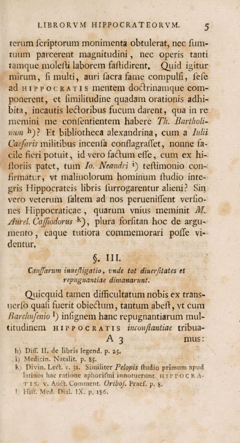 tcrum fcriptorum monimenta obtulerat, nec fum- tuum parcerent magnitudini, nec operis tanti tamque moleiU laborem faffidirent. Quid igitur mirum, fi multi, auri facra fame compuli!, lefe ad hippocratis mentem doctrinamque com¬ ponerent, et fimilitudine quadam orationis adhi¬ bita, incautis lectoribus fucum darent, qua in re memini me confentientem habere Th. Bartholi¬ num h)? Et bibliotheca alexandrina, cum a hdii Carfaris militibus incenia conflagralfet, nonne fa¬ cile fieri potuit, id vero factum effe, cum ex hi- itoriis patet, tum Io. Neandri J) teflimonio con¬ firmatur, vt maliuolorum hominum ifudio inte¬ gris Hippocrateis libris furrogarentur alieni? Sin vero veterum laltem ad nos perueniffent verlio- nes Hippocraticae , quarum vnius meminit M. /lurei Cajfiodorus k), plura forfitan hoc de argu¬ mento , eaque tutiora commemorari polle vi¬ dentur, §. III. CanJJarum imejtigatio, vtide tot diuerfitates et repugnantiae dimanarunt. Quicquid tamen difficultatum nobis cx trans- uerfo quali fuerit obiectum, tantum abeft, vt cum Barchufenio l) infignem hanc repugnantiarum mul¬ titudinem Hippocratis inconflantiae tribua- i A 3 mus: h) Difi' II. de libris Iegend, p. 3,5, i) Medicin. Natalit. p. 85. k) Divin. Left. c. 31. Similiter Pelopis ftudio primum apud latinos hac ratione aphorifmi innotuerunt HIPPOCRA* t 1 s. v. Audi. Comment. OrtboJ. Praef. p. g. 1 Hili. Mcd. Dial. IX. p. ig6.