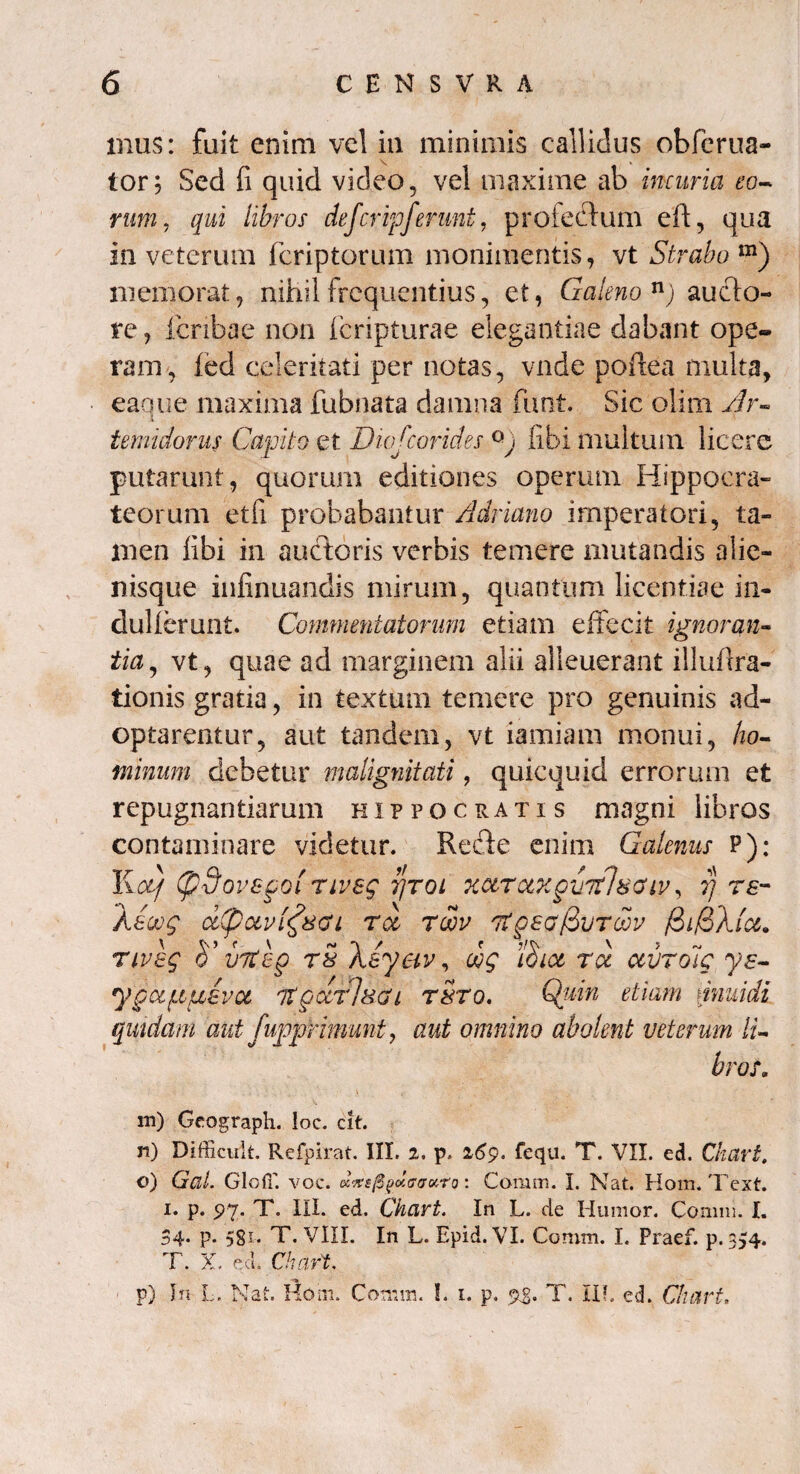 mus: fuit enim vel in minimis callidus obferua- tor; Sed fi quid video, vel maxime ab incuria eo¬ rum, qui libros deferipferunt, profectum eft, qua in veterum feriptorum monimentis, vt Strabo m) memorat, nihil frequentius, et, Galeno n) aucto¬ re , fcnbae non feripturae elegantiae dabant ope¬ ram, fed celeritati per notas, vnde poftea multa, eaque maxima fubnata damna funt. Sic olim Ar- temidoms Capito et Dwfcorides °j libi multum licere putarunt, quorum editiones operum Hippocra- teorum etfi probabantur Adriano imperatori, ta¬ men libi in auctoris verbis temere mutandis alie¬ nisque infinuandis mirum, quantum licentiae in- dullerunt. Commentatorum etiam effecit ignoran¬ tia, vt, quae ad marginem alii alleuerant iilufira- tionis gratia, in textum temere pro genuinis ad¬ optarentur, aut tandem, vt iamiam monui, ho¬ minum debetur malignitati, quicquid errorum et repugnantiarum Hippocratis magni libros contaminare videtur. Recte enim Galenus P): Kotf (pdovefol nveg t/toi xctrcixgviihsGiv, rj re- Aeoog dCpocvifsai roc roov itgsofivTwv nveg vitep r5 \eyav, oog i$iot ru ctvroig ye- ypa/Ltfxeva it gcirlsai t$to. Quin etiam \inuidi quidam aut fuppfamunt, aut omnino abolent veterum li¬ brat. m) Geograph. loc. cit. n) Difficult. Refpirat. III. 2. p, 269. fequ. T. VII. ed. Cliari. o) GaL GlcfT. voc. etrtejSpotffirotTQ: Comm. I. Nat. Hom. Tcxt. 1. p. $>1' T. III. ed. Chcivt. In L. de Humor. Comm. I. 34* P* 58*« T. VIII. In L. Epid. VI. Comm. L Praef. p. 354. T. X. ecL Chart, p) In L TsT-f i *« u a Hom. Comm. I. 1. p. 93- T. II!. ed. Chart.