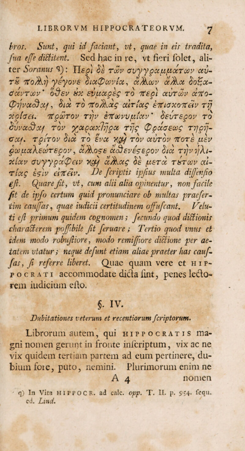 bros. Sunt, qui id faciant, vt, quae in eis tradita, fua tjfe diEt itent. Sed hac in re, vt fieri folet, ali¬ ter Soranus 3): 11^} Se rocu avyygappdroou ctv- r£ 7toAi] yeyovs Sicttycoviu, aAcvu aA.ce> So£ct- cuvtoov' odev 8X evuupeg ro 7tep) aurcov onto- (p7]vcto$0Lf, Sicc ro tToAcx^ curlctg eitiaxoTteiv rfj xcfaa. itpdrov ttjv eTtaovvfxlav' Sevrepov ro Siivad)xf tov yctpotxlfjpcc rijg (ppccaecog rrjprj- cuf. rgtTOv hioc ro evcc rov ctvrov Ttore /neu pwpctkeooTegov, aAoge ctofevessgov Sta rr/ufXi- Tciccu avyygxtyeiv ‘n^p/ ccAotg Se pera t&toov ul- Tiag efiv enteiv. Ide Jcriptis ipjius multa diffenfio efl. Qitareft, vt, cum alii alia opinentur, non facite fit de ipfo certum quid pronunciare ob multas praefer- tini caujTas, quae indicii certitudinem offufcant. Velu¬ ti ejl primum quidem cognomen; fecundo quod diEtionis charaEterem poffibile fit feruar e ; Tertio quod vnus et idem modo robufiore, modo rcmijfiore dictione per ae¬ tatem vtatur; neque defunt etiam aliae praeter has cauf- fas9 fi referre liberet. Quae quam vere et Hip¬ pocrati accommodate dicla lint, penes leclo*» rem iudicium efto. $. IV. Dubitationes veterum et recentiorum feriatorum. Librorum autem, qui Hippocratis ma¬ gni nomen gerunt in fronte inferiptum, vix ac ne vix quidem tertiam partem ad eum pertinere, du¬ bium foie, puto, nemini. Plurimorum enim ne A 4 nomen ' q) In Vita HIPPOCR. ad calc. opp. T. II. p. 9*4« fequ. cd. Lind.