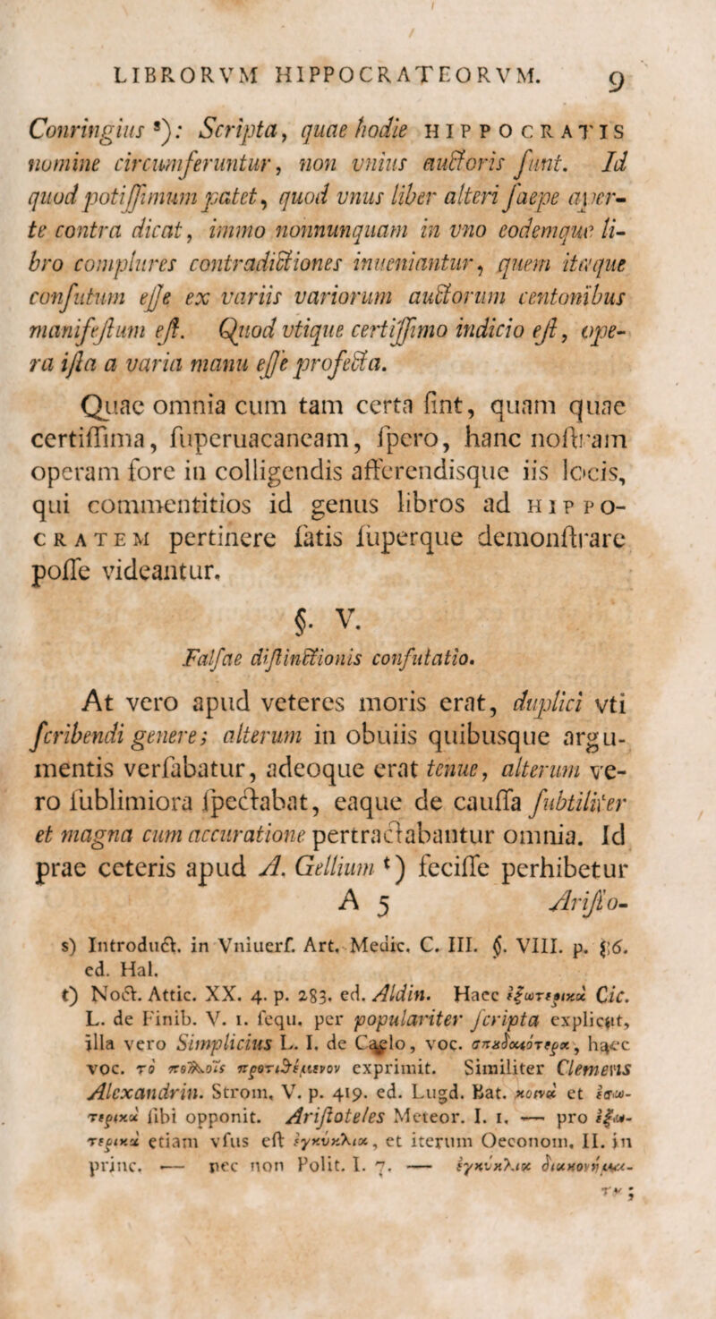LIBRORVM HIPPOCRATEORVM. 9 Conringius s); Scripta, quae hodie Hippocratis numine circumferuntur y non vnius eiufforis funt. Id quod poti[fimumpatet, quod vnus liber alteri faepe aver¬ te contra dicat, immo nonnunquam in vno eodemque li¬ bro complures contradictiones inveniantur 1 quem itaque conjutum ejje ex variis variorum auCtorum centonibus manifejlum ejt. Quod vtique certijjimo indicio ejl, ope¬ ra ijla a varia manu ejje profeCta. Quae omnia cum tam certa fint, quam quae certiffima, fuperuacaneam, ipero, hanc noftram operam fore in colligendis afferendisque iis locis, qui commentitios id genus libros ad Hippo¬ cratem pertinere fatis liiperque demonftrare pofle videantur, §. V. Falfae dijlinffionis confutatio. At vero apud veteres moris erat, duplici vti feribendi genere; alterum in obuiis quibusque argu¬ mentis verfabatur, adeoque erat tenue, alterum vq- ro iublimiora fpcctabat, eaque de cauffa Jubtiliter et magna cum accuratione pertractabantur omnia. Id prae ceteris apud A. Gellium *) feciffe perhibetur A 5 Arifio- s) Introduci, in Vniuerf. Art, Meuic. C. III. j$. VIII. p. j;6. ed. Hal. t) N06V. Attic. XX. 4. p. 283. ed. Aldin. Haec (£wrt»iKx Cic. L. de Finib. V. 1. fequ, per populariter Jcripta explicat, illa vero Simplicius L. I, de Cq^lo, voc. <tn*$owTeg*\ h^ec voc. ro xqT&oTs npoTiSeasvov exprimit. Similiter Clemens Alexandrin. Strom, V. p. 419. ed. Lugd. Kat. non» et e&u- nrtpixu libi opponit. Arijloteles Meteor. I. 1, — pro Ttgir.ci etiam vfus eft syr.vyCkix, et iterum Oeconom, II. in prine. «— pec non Polit. I. 7. — syyvxXix