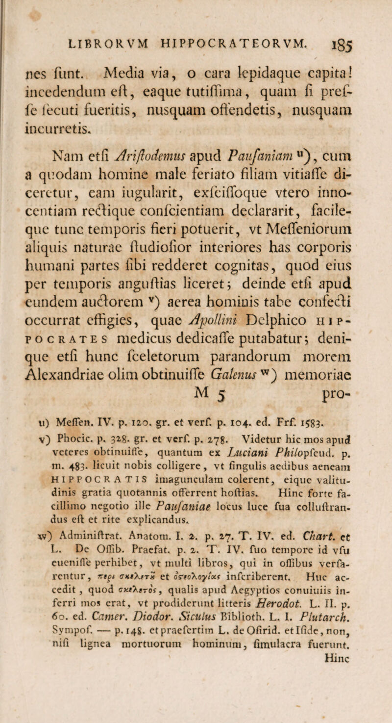 nes fiunt. Media via, o cara lepidaque capita! incedendum eft, eaque tutiffima, quam fi pref- fie lecuti fueritis, nusquam offendetis, nusquam incurretis. Nam et fi Ariftodemus apud Paufaniam u), cum a quodam homine male feriato filiam vitiaffe di¬ ceretur, eam iugularit, exfciffoque vtero inno¬ centiam reftique confcientiam declararit, facile- que tunc temporis fieri potuerit, vt Meffeniorum aliquis naturae fiudiofior interiores has corporis humani partes libi redderet cognitas, quod eius per temporis angufiias liceret; deinde etfi apud eundem auftorem Y) aerea hominis tabe confecti occurrat effigies, quae Apollini Delphico Hip¬ pocrates medicus dedicaffe putabatur; deni¬ que etfi hunc fceletorum parandorum morem Alexandriae olim obtinuiffe Galenus w) memoriae M 5 pro- ii) Mefien. IV. p. 120. gr. et verf. p. 104. ed. Frf. 1583- v) Phocic. p. 328. gr. et verf. p. 278. Videtur hic mos apud veteres obtinuiffe, quantum ex Luciani Philopfeud. p. m. 483. licuit nobis colligere, vt fingulis aedibus aeneam HIPPOCRATIS imagunculam colerent, eique valitu- dinis gratia quotannis offerrent hoftias. Hinc forte fa¬ cillimo negotio ille Paufaniae locus luce fua colluftran- dus eft et rite explicandus. \v) Adminiftrat. Anatom. I. 2. p. 27. T. IV. ed. Chart. et L. De Offib. Praefat. p. 2. T. IV. fuo tempore id vfu cuenifie perhibet, vt multi libros, qui in oflibus verfa- rentur, cKtXtTx et ortcXoylxs infcribercnt. Huc ac¬ cedit , quod cat^sTos, qualis apud Aegyptios conuiuiis in¬ ferri mos erat, vt prodiderunt litteris Herodot. L. II. p. 60. ed. Camer. Diodor. Siculus Biblioth. L. I. Plutarch. Sympof. — p. 148. etpraefertim L. deOfirid. etIfide,non, nifi lignea mortuorum hominum, fimulacra fuerunt. Hinc