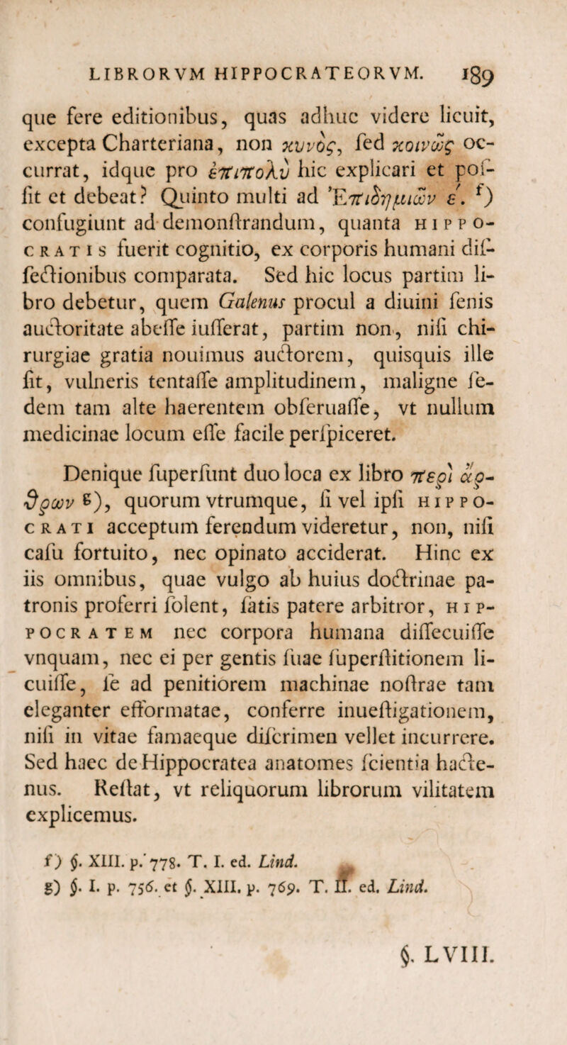 que fere editionibus, quas adhuc videre licuit, excepta Charteriana, non fed xotvwg oc¬ currat, idque pro eTtiTtoXv hic explicari et poi- fit et debeat? Quinto multi ad ’E7ti^rj/niccu £. f) confugiunt ad demonftrandum, quanta Hippo¬ cratis fuerit cognitio, ex corporis humani dif- feftionibus comparata. Sed hic locus partim li¬ bro debetur, quem Galenus procul a diuini fenis auctoritate abefle iufferat, partim non , nili chi¬ rurgiae gratia nouimus auctorem, quisquis ille fit, vulneris tentaffe amplitudinem, maligne ie- dem tam alte haerentem obferuafle, vt nullum medicinae locum e fle facile pertpiceret. Denique fuperfunt duo loca ex libro Ttsg) ocg- oov%)j quorum vtrumque, fi vel ipfi Hippo¬ crati acceptum ferendum videretur, non, nili cafu fortuito, nec opinato acciderat. Hinc ex iis omnibus, quae vulgo ab huius doftrinae pa¬ tronis proferri folent, fatis patere arbitror, h i p- pocratem nec corpora humana diflecuifle vnquam, nec ei per gentis fuae fuperfiitionem li- cuilfe, ie ad penitiorem machinae nofirae tam eleganter efformatae, conferre inueftigationem, nili in vitae tamaeque difcrimen vellet incurrere. Sed haec deHippocratea anatomes (cientia hacte¬ nus. Reflat, vt reliquorum librorum vilitatem explicemus. ^ / f ) §. XIII. p. 778. T. I. ed. Lind. g) I. p. 756. et XIII. p. 769. T. IL ed. Lind. $. LVIII.