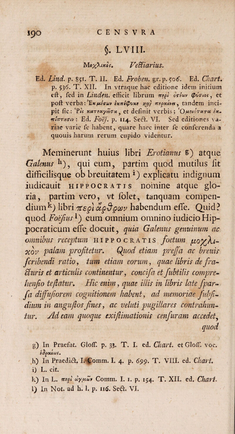 ipO §. LVIII. Mo %\ikos. Vectiarius. Ed. Lind. p. 8$i. T. II. Ed. Froben. gr. p. $06. Ed. Chart. p. 536. T. XII. In vtraque hac editione idem initium eft, fed in Linden. efficit librum mp osriwv (pCouos, et poft verba: ^Ex/u/s-uv ixnstpvxe ag} tandem inci¬ pit fic : CP<V 7£«Tfay«(7a? et delinit verbis; cO/uotorotTc* ex. •KLTirxaiv: Ed. FoeJ. p. 114. Sedi. VI. Sed editiones va¬ riae varie fe habent, quare haec inter fe conferenda a quouis harum rerum cupido videntur. Meminerunt huius libri Erotianus S) atque Galenus II), qui eum, partim quod mutilus lit difficilisque ob breuitatem *) explicatu indignum iudicauit Hippocratis nomine atque glo¬ ria, partim vero, vt folet, tanquam compen¬ dium^-) libri 7tsg) agdgoov habendum effe. Quid? quod FoefiusJ) cum omnium omnino iudicioHip- pocraticum effe docuit, quia Galenus genuinum ac omnibus receptum Hippocratis foetum goyfki- ‘xov palam profitetur. Qjiod etiam ptejfa ac breuis feribendi ratio, tum etiam eorum, quae libris de fra- Suris et articulis continentur, concifa et fubtilis compre- henjio te flatur. Hic enim 9 quae illis in libris late jpar- fa dijfujiorem cognitionem habent, ad memoriae fiubfi- dium in anguflos fines, ac veluti pugillares contrahun¬ tur. Adeam quoque exifiimationis cenfiuram accedet, quod g) In Praefat. Gloffi p. 33. T. I. ed. Chart. et GlofT. voc. c £ ' sdgouioi. h) In Praedii» I/Comm. I. 4. p. 6pp. T. VIII. ed. Chari. i) L. cit. k) In L. xsft cty/uu* Gonim. I. 1. p. 154. T. XIL ed. Chcirt.