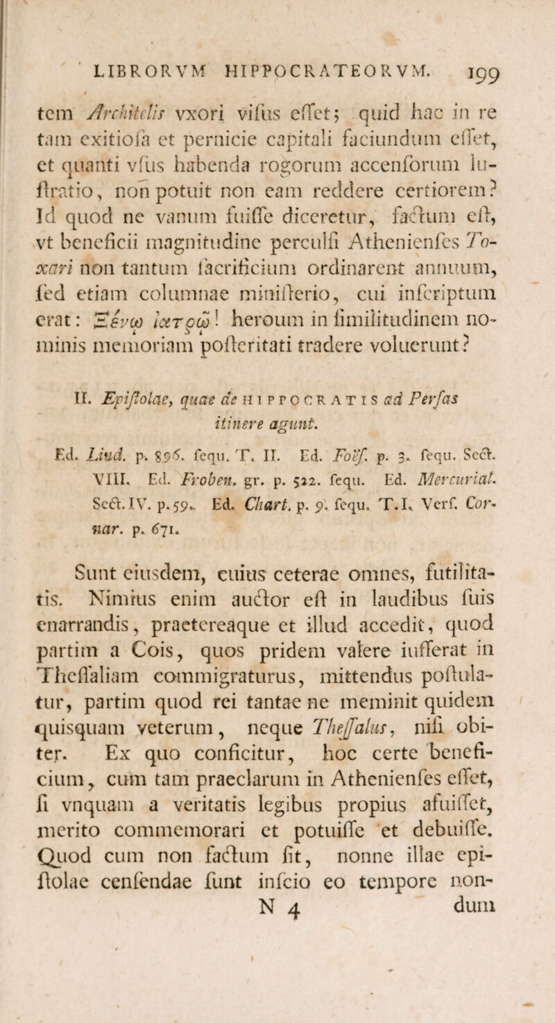 tcm Architelis vxori villis cffet; quid hac in re tam cxitiofa et pernicie capitali faciundum eiTet, et quanti vfus habenda rogorum accenforum lu- ftratio, non potuit non eam reddere certiorem? Id quod ne vanum fu i fle diceretur, facium e ii, vt beneficii magnitudine perculfi Athenienfes Ta¬ xari non tantum Ihcrificium ordinarent annuum, led etiam columnae miniiierio, cui inferiptum erat: 'Eevuo iaroco! heroum in fimiiitudinem no- minis memoriam poileritati tradere voluerunt? II. EpiftolaCy quae ^Hippocratis ad Perfas itinere agunt. Ed. Liud. p. 896. fequ. T. II. Ed. Fo'ef. p. 3. fequ. SccL. VIII. Ed. Froben. gr. p. 522. fequ. Ed. Merrimat. Se6I.IV. p. 59*. Ed. Chart. p. <?. fequ. T.L Verf. Cor- nar. p. 671. Sunt eiusdem, cuius ceterae omnes, futilita¬ tis. Nimius enim auclor efl in laudibus fuis enarrandis, praetereaque et illud accedit, quod partim a Cois, quos pridem valere iufferat in Theflaliam commigraturus, mittendus poflula- tur, partim quod rei tantae ne meminit quidem quisquam veterum, neque Thejfalus, nili obi¬ ter. Ex quo conficitur, hoc certe benefi¬ cium, cum tam praeclarum in Athenienfes eflet, li vnquam a ventatis legibus propius afuiiTet, merito commemorari et potuilTc et debui(fe. Quod cum non fafhim fit, nonne illae epi- flolae cenfendae funt infeio eo tempore non- N 4 dum 1