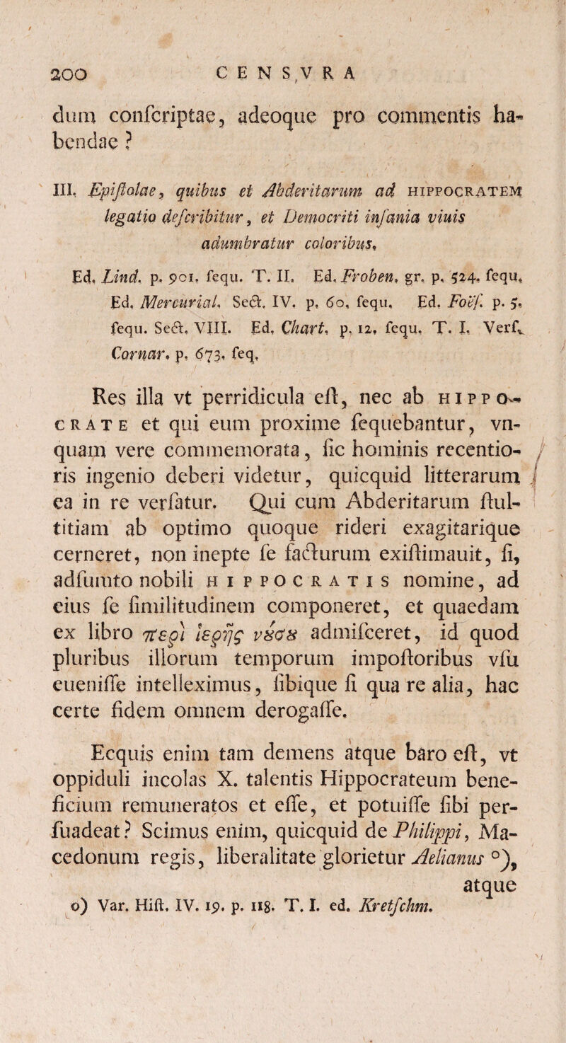 dum confcriptae, adeoque pro commentis ha¬ bendae ? III, Epifialae, quibus et /lh der it arum ad Hippocratem legatio defcribiiur , et Democriti infania viuis adumbratur eoioribus, Ed, Lind, p. 901. fequ. T. II, Ed.Froben, gr. p, 524. fequ. Ed, MercuriaL Se6t IV. p, 60, fequ, Ed. Fobf p. 9, fequ. SecL VIII. Ed. Chart, p. 12, fequ. T. I, Verfv Cornar, p, 673, feq. Res illa vt perridicula eft, nec ab Hippo¬ crate et qui eum proxime fequebantur, vn- quam vere commemorata, fic hominis recentio- / ris ingenio deberi videtur, quicquid litterarum ea in re veriatur. Qui cum Abderitarum ftul- titiam ab optimo quoque rideri exagitarique cerneret, non inepte fe faclurum exiffimauit, fi, adfumto nobili Hippocratis nomine, ad eius fe fimilitudinem componeret, et quaedam ex libro 7tsg) tepijg v8ds admifeeret, id quod pluribus illorum temporum impoftoribus vfu eueniffc intelleximus, fibique fi qua re alia, hac certe fidem omnem derogaffe. Ecquis enim tam demens atque baroeft, vt oppiduli incolas X. talentis Hippocrateum bene¬ ficium remuneratos et efie, et potuiffe fibi per- fuadeat? Scimus enim, quicquid de Philippi, Ma¬ cedonum regis, liberalitate glorietur Aelianus °), atque o) Var. Hift, IV. 19. p. H8- T. I. ed. Kretfchm.