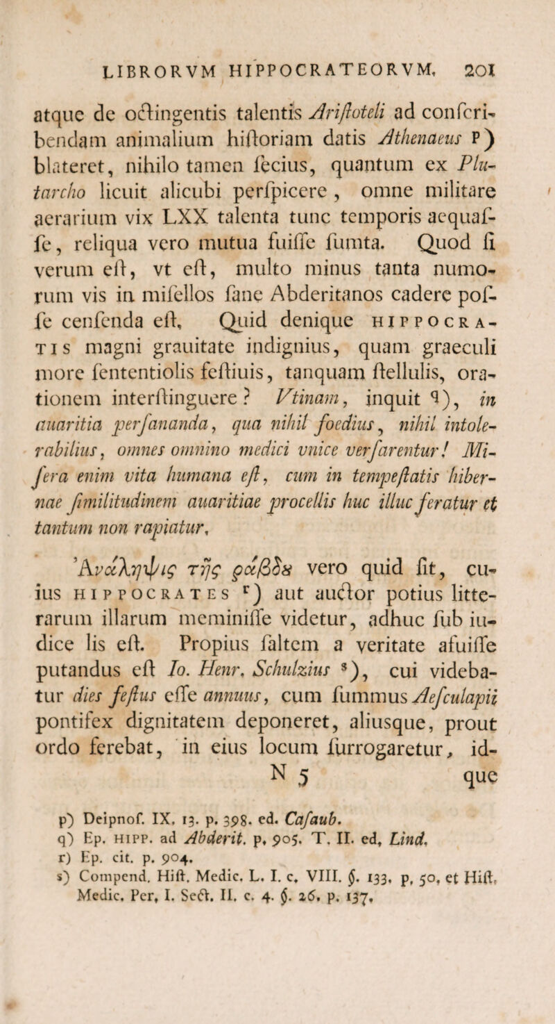 atque de octingentis talentis Ariftoteli ad confcri- bendam animalium hi floriam datis Athenaeus P) blateret, nihilo tamen fecius, quantum ex Plu- tarcho licuit alicubi perfpiccre , omne militare aerarium vix LXX talenta tunc temporis aequaf- fe, reliqua vero mutua fuifie fumta. Quod II verum efl, vt eft, multo minus tanta numo- rum vis in mifellos fane Abderitanos cadere pol- fe cenfenda eft, Quid denique Hippocra¬ tis magni grauitate indignius, quam graeculi more fententiolis feftiuis, tanquam ftellulis, ora¬ tionem interflinguere ? Vtinam , inquit <*), in auaritia perfananda, qua nihil foedius, nihil intole¬ rabilius, omnes omnino medici vnice ver farentur! Mi- Jera enim vita humana efl, cum in tempeflatis hiber¬ nae flmilitudinem avaritiae procellis huc illuc feratur et tantum non rapiatur, 'AvctXyipiq rrjg pccfiSx vero quid fit, cu¬ ius Hippocrates r) aut audor potius litte¬ rarum illarum meminifie videtur, adhuc fub iu- dice lis eft. Propius faltem a veritate afuifte putandus eft Io. Henr, Schulzius s), cui videba¬ tur dies j'e/lus effe annuus, cum fummus AefculapH pontifex dignitatem deponeret, aliusque, prout ordo ferebat, in eius locum liirrogaretur, id- N 5 que p) Deipnof. IX. 13. p. 398* ed. Cafaub. q) Ep. hipp. ad Abderit. p. 905. T, II. edt Lind, r) Ep. cit. p. 904. s) Compcnd. Hift. Medie. L. I. c, VIII. §. 133, p, 50. et HilE Medie, Pert I. Seft. II. c. 4. §. 26, p. 137,