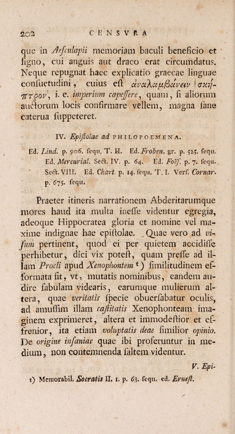 202 C E NSVR A que in Aefcutapii memoriam baculi beneficio et ligno, cui anguis aut draco erat circumdatus. Neque repugnat haec explicatio graecae linguae confiuefudini, cuius eft dvc&\ap(Sctveiv I <sxr\- Htr§ov\ i- e. imperium capejfere, quam, fi aliorum aiuftorum locis confirmare vellem, magna fane caterua fuppeteret. V- . , \ IV. Epiftolae ad philopoemena, Ed. Lind. p. 906. fequ. T. 1*1. Ed. Froben. gr. p. 52?. fequ, Ed. MercuriaL Se&. IV. p. 64. Ed. Foef. p. 7. fequ.. Sedh VIII. Ed. Chart. p. 14. fequ. T. I. Verf. Comar. p. 675. fequ. Praeter itineris narrationem Abderitarumque mores haud ita multa ineffe videntur egregia, adeoque Hippocratea gloria et nomine vel ma¬ xime indignae hae epiftolae. Quae vero ad vi- jum pertinent, quod ei per quietem accidiffe perhibetur, dici vix poteft, quam prefle ad il¬ lam Procli apud Xenophontem t) fimilitudinem ef- formata fit, vt, mutatis nominibus, eandem au¬ dire fabulam videaris, earumque mulierum al¬ tera, quae veritatis fpecie obuerfabatur oculis, ad amuflim illam caftitatis Xenophonteam ima¬ ginem exprimeret, altera et immodeftior et ef¬ frenior, ita etiam voluptatis deae fimilior opinio. De origine infaniae quae ibi proferuntur in me¬ dium, non contemnenda faltem videntur. V. Epi-