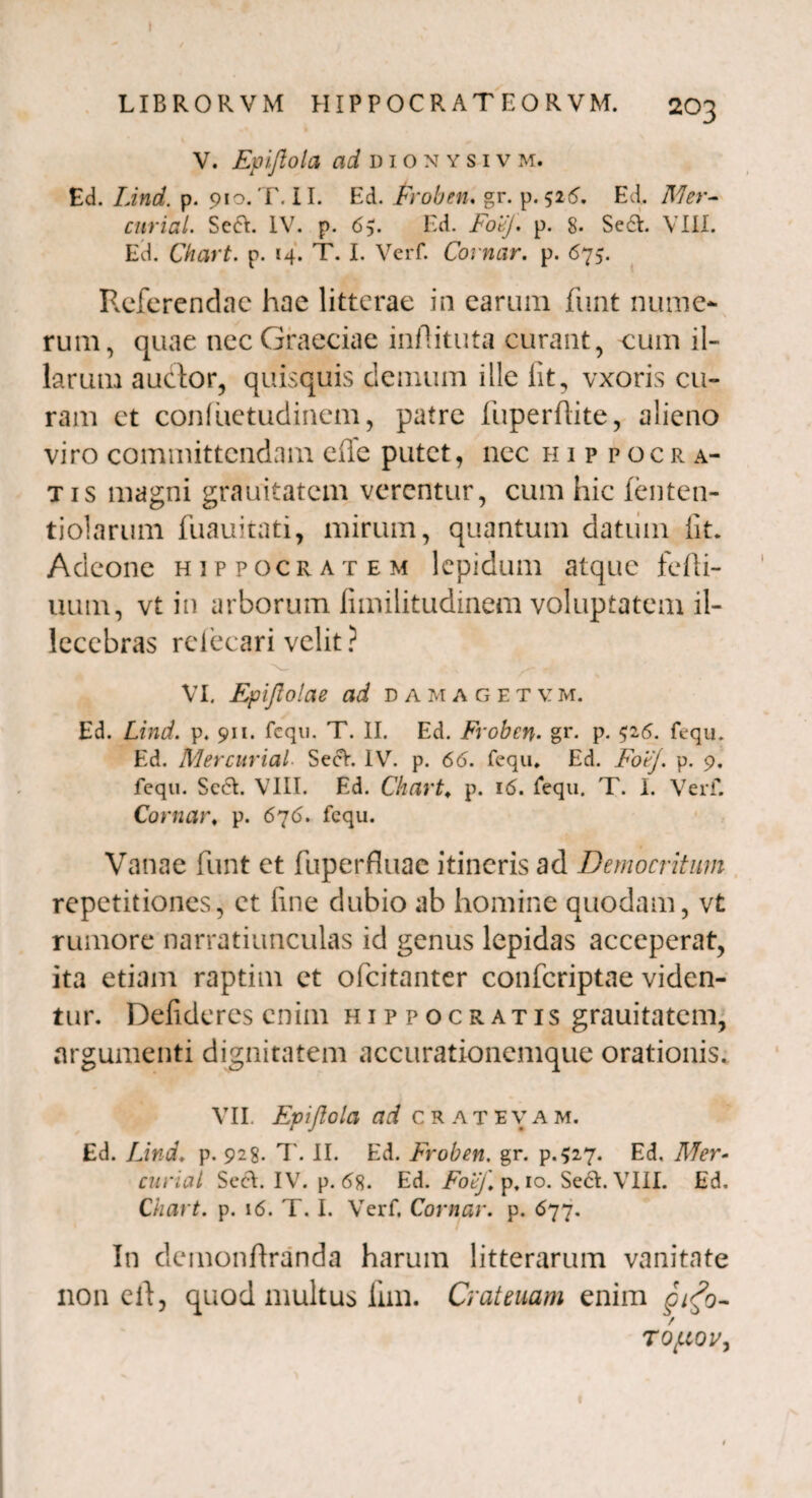 » LIBROR VM HIPPOCRAT EORVM. 2O3 V. jEpifiola ad dionysivm. Ed. Lind. p. 910. T. II. Ed. Froben. gr. p. 52<5. Ed. Mer- curial. Seft. IV. p. 65. Ed. FoeJ. p. 8. Se£V. VIII. Ed. Chart. p. 14. T. I. Verf. Comar, p. 675. Referendae hae litterae in earum funt nume¬ rum, quae nec Graeciae infiituta curant, cum il¬ larum auctor, quisquis demum ille iit, vxoris cu¬ ram ct confuetudinem, patre fuperflite, alieno viro committendam effe putet, nec Hippocra¬ tis magni grauitatem verentur, cum hic fenten- tiolarum fuauitati, mirum, quantum datum iit. Adeone Hippocratem lepidum atque fefti- uum, vt in arborum fimilitudinem voluptatem il¬ lecebras reiecari velit ? VI. Epijlolae ad damagetvm. Ed. Lind. p. 911. fcqu. T. II. Ed. Froben. gr- p. 5^5. fequ» Ed. Mercurial SecV. IV. p. 66. fequ. Ed. Foej. p. 9. fcqu. SccfV. VIII. Ed. Chart; p. 16. fequ. T. I. Verf. Comar♦ p. 676. fequ. Vanae funt et fuperfluac itineris ad Democritum repetitiones, ct fine dubio ab homine quodam, vt rumore narratiunculas id genus lepidas acceperat, ita etiam raptim et ofeitanter confcriptae viden¬ tur. Deiideres enim Hippocratis grauitatem, argumenti dignitatem accurationemque orationis. VII. Epiftolci ad CRATEVA M. Ed. Lind. p. 928. T. II. Ed. Froben. gr. p.527. Ed. Mer¬ curial SecA. IV. p. <58. Ed. FoeJ\ p, 10. Se6V. VIII. Ed. Chart. p. 16. T. I. Verf. Comar, p. 677. In demonftranda harum litterarum vanitate non ell, quod multus fnn. Crateuam enim pifi- TOflQV, t