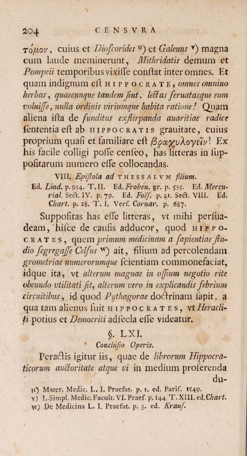 C E N S V R A ropov, cuius et Diofcorides u) et Galenus v) magna cum laude meminerunt, Mithridatis demum et Pompeii temporibus vixiife conflat inter omnes. Et quam indignum eft Hippocrate:, omnes omnino herbas, quaecunque tandem fmt, leffias feruatasque eum voluijfe, nulla ordinis viriumque habita ratione! Quam aliena ifla de funditus exjUrpcmda auaritiae radice lententia eft ab iiippocratis grauitate, cuius proprium quafi et familiare eft /SpajgyAoytJy! Ex his facile colligi poffe cenfeo, has litteras in fup- pofitarum numero efle collocandas* VIII. Epiftola ad thessalvm filium. Ed. Lind. p.934. T, II. Ed.Froben, gr. p. 535. Ed. Mercu- riai Sect. IV. p. 79. Ed. Foef. p. 21. Se6I. VIII. Ed. Chart. p. 28. T. I. Verf. Cornar. p. 687. Suppofitas has e(fe litteras, vt mihi perilia- deam, hifce de caulis adducor, quod Hippo¬ crates, quem primum medicinam a fapientiae Jlu- dio fegregajfe Celfus w) ait, filium ad percolendam grometriae numerorumque fcientiam commonefaciat, idque ita, vt alterum magnae in offium negotio rite obeundo utilitati fit, alterum vero in explicandis febrium ■circuitibus, id quod Pythagorae dodtrinam lapit 7 a qua tam alienus fuit Hippocrates, vt Heracli¬ ti potius et Democriti adfeeia elfe videatur. §. LXL Conelufio Operis, Ferociis igitur iis, quae de librorum Hippocra- tuorum avMoritate atque vi in medium proterenda clu- vO Mater. Medie. L. I. Praefat. p. 1» ed. Parif. 1^49. y) L-SirapL Medie. Facult. VI. Praef p. 144. T. XIII, ed .Chart, W) !>e Medicina L. I, Praefat. p. 3. ed. Krauf.
