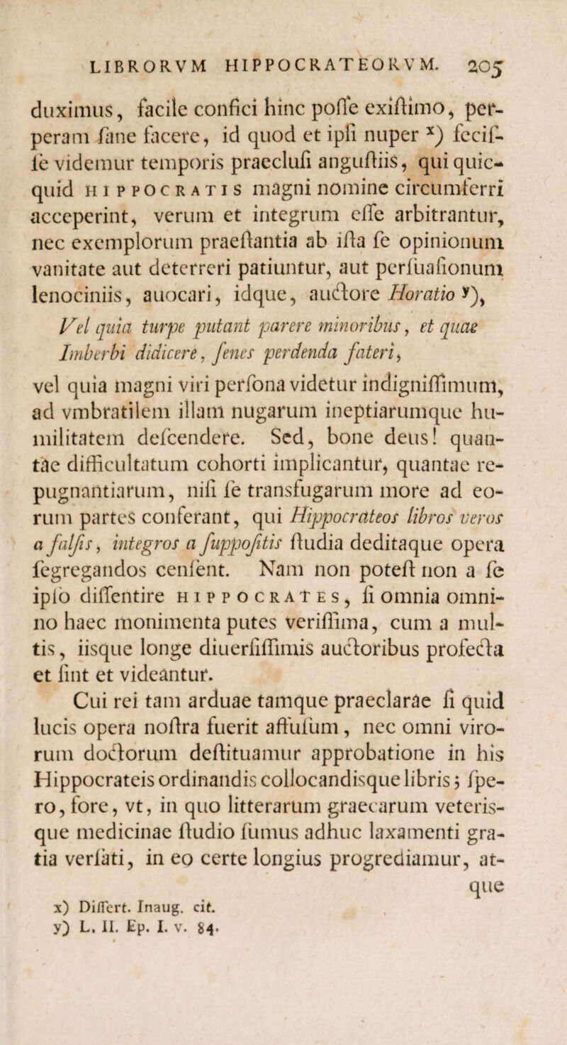 duximus, facile confici hinc pofle exidimo, per¬ peram /ane facere, id quod et ipli nuper x) fecif- ie videmur temporis praeclufi angudiis, qui quic- quid Hippocratis magni nomine circumferri acceperint, verum et integrum ede arbitrantur, nec exemplorum praedantia ab ida fe opinionum vanitate aut deterreri patiuntur, aut perfuafionum lenociniis, auocari, idque, auftore Horatio *), Vel quia turpe putant piavere minoribus, et quae Imberbi didicere, fenes perdenda fateri, vel quia magni viri perfona videtur indignidimum, ad vmbratilem illam nugarum ineptiarumque hu¬ militatem defeendere. Sed, bone deus! quan¬ tae difficultatum cohorti implicantur, quantae re¬ pugnantiarum, nifi fe transfugarum more ad eo¬ rum partes conferant, qui Hijjpocrateos libros veros a falfis, integros a fuppofitis dudia deditaque opera fegregandos cenfent. Nam non poted non a fe ipio diffentire Hippocrates, li omnia omni¬ no haec monimenta putes veridima, cum a mul¬ tis , iisque longe diuerilffimis auctoribus profecta et iint et videantur. Cui rei tam arduae tamque praeclarae fi quid lucis opera nodra fuerit aftufum, nec omni viro¬ rum dodorum dedituamur approbatione in his Hippocrateis ordinandis collocandisque libris 5 /pe¬ ro, fore, vt, in quo litterarum graecarum veteris- que medicinae dudio fumus adhuc laxamenti gra¬ tia verfati, in eo certe longius progrediamur, at¬ que x) Differt. Inaug. cit. y) L. II. Ep. I. v. $4. f