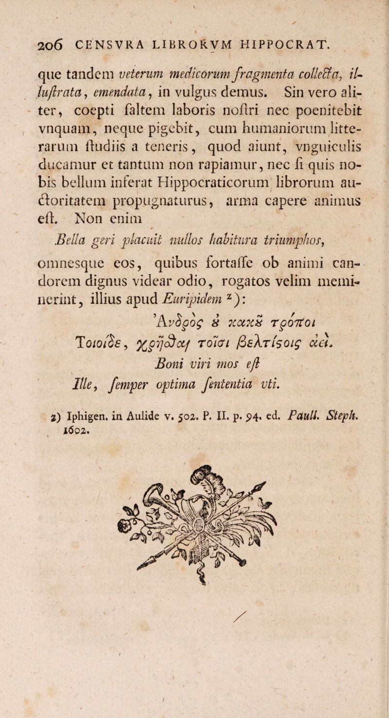 206 CENSVRA LIBRORVM HIPPOCRAT. que tandem veterum medicorum fragmenta cotteffa, IU luftrata, emendata, in vulgus demus. Sin vero ali¬ ter, coepti faltem laboris noftri nec poenitebit vnquam, neque pigebit, cum humaniorum litte¬ rarum ftudiis a teneris, quod aiunt, vnguiculis ducamur et tantam non rapiamur, nec fi quis no¬ bis bellum inferat Hippocraticorum librorum au¬ ctoritatem propugnaturus, arma capere animus eil. Non enim Bella geri placuit nullos habitura triumphos, omnesque eos, quibus fortaffe ob animi can¬ dorem dignus videar odio, rogatos velim memi¬ nerint, illius apud Euripidem z): ’A8 7CU1C8 TgOTtOl TQio$e> Xprjcdct/ rolai (iaXrisoig da. Boni viri mos ejl Ille, femper optima fententia vti. %) Iphigen, in Aulide v. 50z. P. II. p. 94. ed, Pauli. Stejph. l6oz. 1