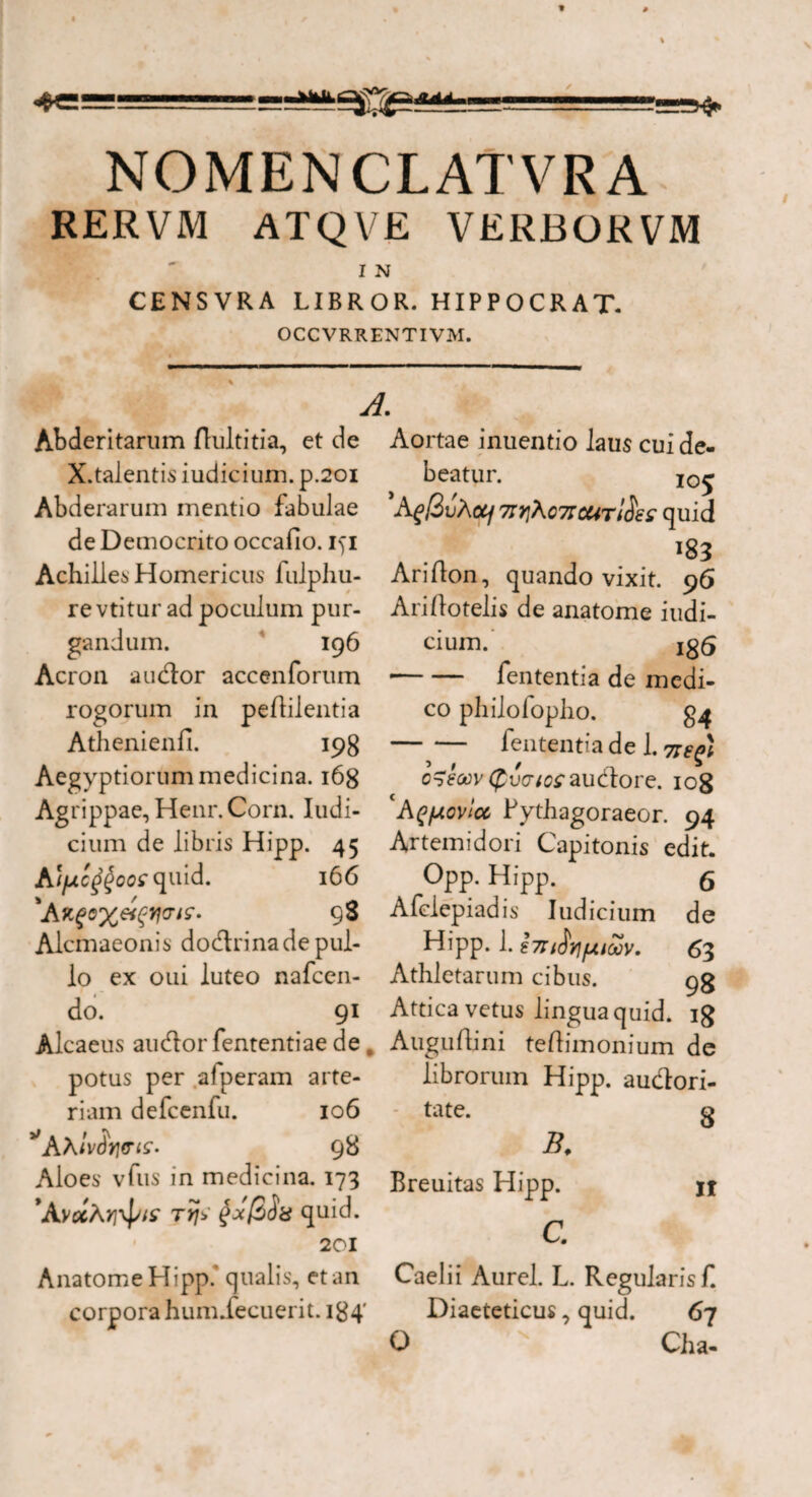 NOMENCLATVRA RERVM ATQVE VERBORVM I N CENSVRA LIBROR. HIPPOCRAT. OCCVRRENTIVM. A. Abderitarum Aultitia, et de X.talentis iudicium. p.201 Abderarum mentio fabulae de Democrito occafio. iyi Achillea Homericus fulphu- re vtitur ad poculum pur¬ gandum. 196 Acron audior accenforum rogorum in peAilentia Athenienfi. 198 Aegyptiorum medicina. 168 Ag rippae, Henr.Corn. Iudi¬ cium de libris Hipp. 45 Aifxc^oo^ quid. 16 6 'A 98 Alcmaeonis dodrina de pul¬ lo ex oui luteo nafcen- do. 91 Aortae inuentio laus cui de¬ beatur. I0£ A^/3uA ocf 7IY]\c7tcC4tI$e£ quid Ari Aon, quando vixit. 96 AriAotelis de anatome iudi¬ cium. Ig5 •-fententia de medi¬ co philofopho. -fententia dei. 77^; o^eoov (fuc-^audlore. 108 AqjJ.ovlcc Fythagoraeor. 94 Artemidori Capitonis edit. Opp. Hipp. 6 Afclepiadis Iudicium de Hipp. 1. hrt$v]fjLitov. 63 Athletarum cibus. 95 Attica vetus lingua quid, ig Alcaeus audior fententiae de c AuguAini teAimonium de potus per afperam arte- librorum Hipp. audlori- tate. g B. Breuitas Hipp. II C. Caelii Aurei. L. Regularisf. Diaeteticus, quid. 67 O Cha- riam defcenfu. 106 98 Aloes vfus in medicina. 173 rrj> quid. 201 Anatome Hipp.' qualis, et an corpora humiecuerit. 184'