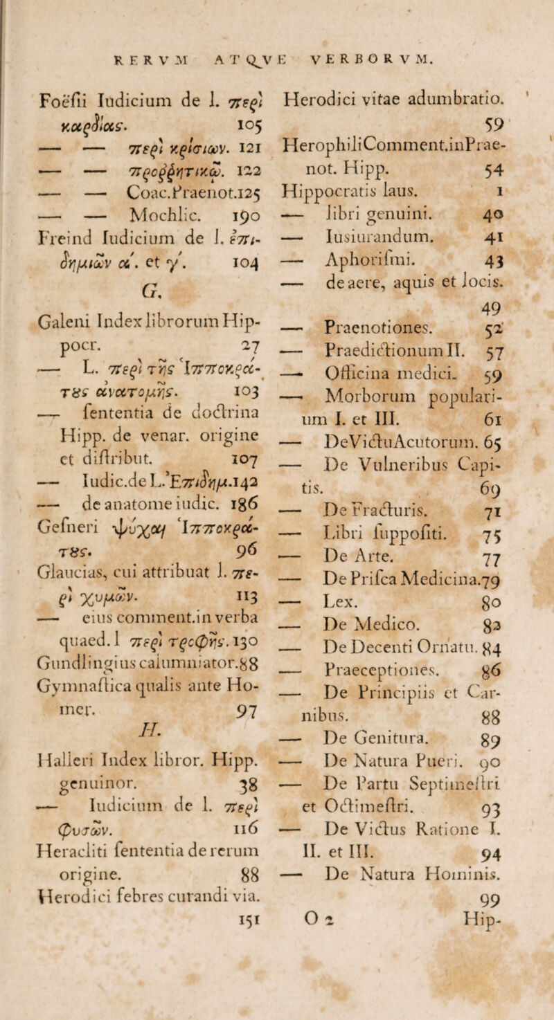 Foefii Iodicium de J. KOtfSiCCS. I05 - - 7T^i KgHTtOOV. 121 - - 7T(jC(>£y}TtX(p. 1-2 - CoaC.FraeilOt.i25 — — Mochlic. 190 Freind Judicium de J. £7Tt- iocv cc,'. et y. 104 G, Galeni Index librorum Hip- pocr. 27 - L. Ttsgi TjJ? rl7T7TCY,P<X- txs cc\ctroy.ris. 103 — fententia de dodrina Hipp. de venar, origine et diflribut. 107 — Iudic.de L.'E7n$tifA' 142 — de anatome indic. 186 Gefneri yf/uxotj I7nrox(>cc- t&s*. 96 Glaucias, cui attribuat 1. tt£- £>! 'XVfJ.VV. 113 — eius commentin verba quaed.l neg) T£c<£)j?s\ 130 Gundl i ngi us caiumn i ator. 8 8 Gymnaflica qualis ante Ho- mer. 97 II. Halleri Index libror. Hipp. genui nor. 38 .— Iudicium de 1. 7regi (pVJWV. 116 Heracliti fententia de rerum origine. 88 Herodici febres curandi via. I51 Herodici vitae adumbratio. 59 HerophiliComment.inPrae- not. Hipp. 54 Hippocratis laus. 1 -— libri genuini. 40 — Iusiurandum. 41 — Aphorilmi. 43 — de aere, aquis et J ocis. 49 — Praenotiones. 5 2 — Praedidionumll. 57 —- Officina medici. 59 — Morborum populari- um I. et III. 61 — De Vi du Acutorum. 65 — De Vulneribus C 'api- tis. 69 — De Fraduris. 71 — Libri fuppofiti. 75 — De Arte. 77 — De Prifca Medicina.79 — Lex. 80 — De Medico. 83 — De Decenti Ornatu. 84 — Praeceptiones. 86 — De Principiis et Car- nibus. 88 — De Genitura. 89 — De Natura Pueri. 00 — De Partu Septime!tri et Odimeftri. 93 De Vidus Ratione I. II. et III. 94 De Natura Hominis. 99 O 2 Hip-