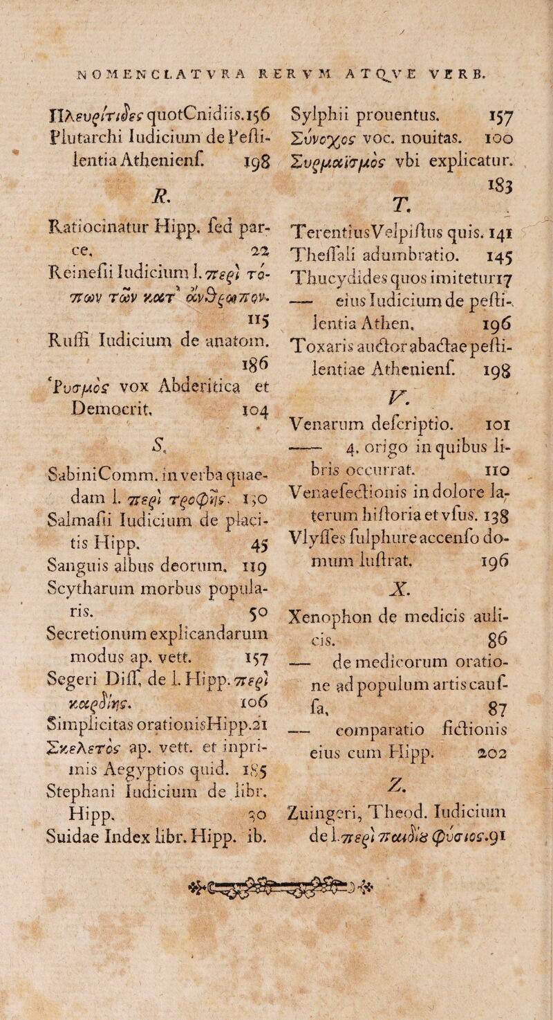 / N O M ENCLATV R A R E R V M A T QJV E VERB. IIAeu£>m«5W quotCnidiis.156 Plutarchi Iudicium deFeAi- lentia Athenienf jgg R Ratiocinatur Hipp. fed par¬ ce, 22 Reinefii Judicium 1.7regi ro- 7tm TMV KMT OOvSgmTTQK 115 Ruffi Judicium de anatom. 186 'Vvvfj.QS vox Abderitica et Democrit. 104 £ SabiniComm. in verba quae¬ dam i. TZZQi T@0(pi1£. 1)0 Salmafii Judicium de placi¬ tis Hipp. 45 Sanguis albus deorum, 119 Scytharum morbus popula¬ ris. 50 Secretionum explicandarum modus ap. vett. 157 Segeri I3iiT, de L Hipp. 7i?(n Kccgolrje. 106 Simplicitas orationisHipp.21 eris ap. vett. et inpri¬ mis Aegyptios quid. 1S5 Stephani Judicium de libr, Hipp, -;G Sylphii prouentus. 157 £uvc%csr voc. nouitas. 100 'ZvgfJ.ccLVjJiQS vbi explicatur. 183 T. TerentiusVelpiIlus quis. 141 TheAali adumbratio. 145 Thucydides quos imiteturiy — eius Judicium de peAR Jentia Athen, 196 Toxaris audior abadlaepeAi- lentiae Athenienf. 198 V. Venarum defcriptio. 101 - 4. origo in quibus li¬ bris occurrat. iro Venaefeclionis in dolore la¬ terum hiAoria et vfus. 138 Vlyfles fulpliure accenfo do¬ mum luArat. 196 X Xenophon de medicis auli¬ cis. 8 A — de medicorum oratio¬ ne ad populum artis cau f- fa, 87 — comparatio fidlionis eius cum Hipp. 202 Z. Zuingeri, Theod. Indicium