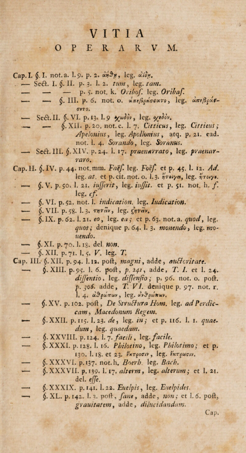 VITIA OPERARVM. Cap. I. $. I. not.a. 1.9. p. 2. xvSjf, leg. aYcfy, .— Se61. I. ($. II. p- 3. 1. 2* leg. tam. — — — p. 5. not. k. Oribof. leg. Oribaf. *— III. p. 6. not. o. u/rtfigxatoiTo, leg. utrtfigur- ffBTO. <— Se&.II. $. VI. p. 13. I.9 %ufov, leg. %tJov. —. .— XIL p. 20. not. c. I.7. Citticus, leg. Cittieus ; /1 pe Ionius, leg. Apollonius, atq. p. 21. ead. not. 1. 4. Sorando, leg. Soranus. — Sccft. III. §. XIV. p.24. 1. 17. praenarrato, leg. praenar¬ raro. Cap. II. $. IV. p. 44. not.mm. Faef. leg. Foef. et p. 45. 1. 12. Ad. , leg. at. et p. cit. not. o. 1.3«. yraiyet, leg. yrotys. $. V. p.50. 1. 21. iujjerit, leg. iujfit. et p. 51. not. h. f. leg. <f — $. VI. p. 52. not. 1. indication. leg. ludie at ion. •— jj. VII. p. 58. 1.3* rytav, leg. £yrdv. — §. IX. p.62. i.21. eo, leg. ea; et p. 63. not.a. quod, leg. quot f denique p. 64. 1. 3. monendo} leg. mo¬ nendo. *— 1$. XI. p. 76. I.18. dei iion. — XII. p. 71. I.5. K. leg. T. Cap. III. §.XII. p.94. 1.ia. poft, magni, adde* aitSicritate. —. $. XIII. p<9v 1. 6. poft, p. 24.1, acide, T. I. et 1. 24. dijjentio * leg. dijjenjio; p. 96. not. o. poft. p. 306. adde, T. VI. denique p. 97. not. r. 1. 4. uSfuirtav, leg. uv^pudruv. — $. XV. p. 102. poft, De Sttu&uta Hom. leg. ad Per dic- camy Macedonum Regem. •— J.XXII. p. ir$. I.23. de, leg. in; et p. 116. I. 1. quae• dum, leg. quaedam. — $. XXVlII. p. 124. 1.7. facili, leg. facile. — §. XXXI. p. 128. 1. 16. Philo tino, leg. Philotimo; et p. 130. 1.18. et 23. exrpoaiv, leg. ixrgmiv. — $. XXXVI. p. 137. not. h. Boerh. leg. Bach. •— $. XXXVII. p. 139. 1.17. alterm, leg. alterum; et 1. 21. dcl. effe. —• $. XXXIX. p. 141. I.22. Euelpis, leg. Euelpiclet. —• $. XL. p. 142. 1.3. vo(\, fa?ie, adde, non; et 1.6. poft, grauitatem, adde, dilucidandam. Cap.