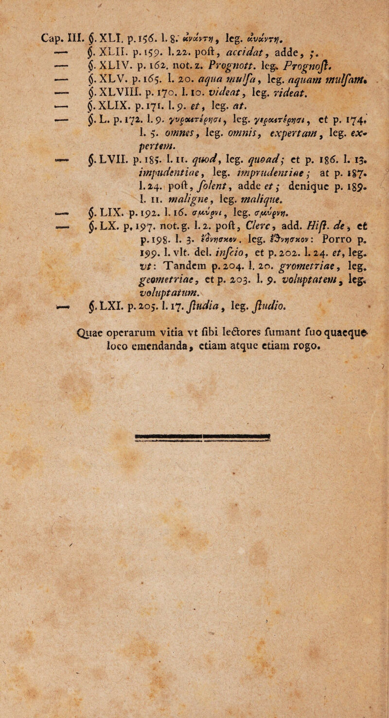 §. XLII. p. 159. I.22. poft, accidat, adde, §. XLIV. p. 161. not. z. Prognott. leg, Prognoj}. $. XLV. p. 1(55. 1. 20. aqua mulfa, lcg. aquam tttulfam* jj. XLVIU. p. 170. 1.10. videat, leg. videat. $.XLIX. p. 171. l.p. e/, leg. ar. L. p. 172. I.9. ‘yvgouTfjotjai, leg. yt^oars^tji, et p. 174, 1. 5. omnes 9 leg. omnis, expertam, leg. ca?* pertem. §. LVII. p. i8v 1.11. qmd9 leg. quoad; et p. ig6. I. 15. impudentiae 9 leg. imprudentiae; at p. 187. I.24. poft, fo/ent9 adde e/,* denique p. 18^* 1. 11. maligne, leg. malique. $. LIX. p. 192. 1. 1(5. afiigvt, leg. tffAvgvy. LX. p» 197. not.g. 1.2. poft. Clere, add. Hif}. de, et p. 198. I. 3. f^vfjirxev. leg. sSvtjffxov: porro p. 199. 1. vlt. dei. infeio, et p.202. 1.24. e/, leg. t;/: Tandem p. 204. 1. 20. grometriae, leg. geometriae, et p. 203. 1. 9. voluptatem, leg, voluptatum. LXI. p. 205.1.17. Jludia, leg. Jludio. Quae operarum vitia vt fibi le&ores fumant fuo quaeque loco emendanda, etiam atque etiam rogo.