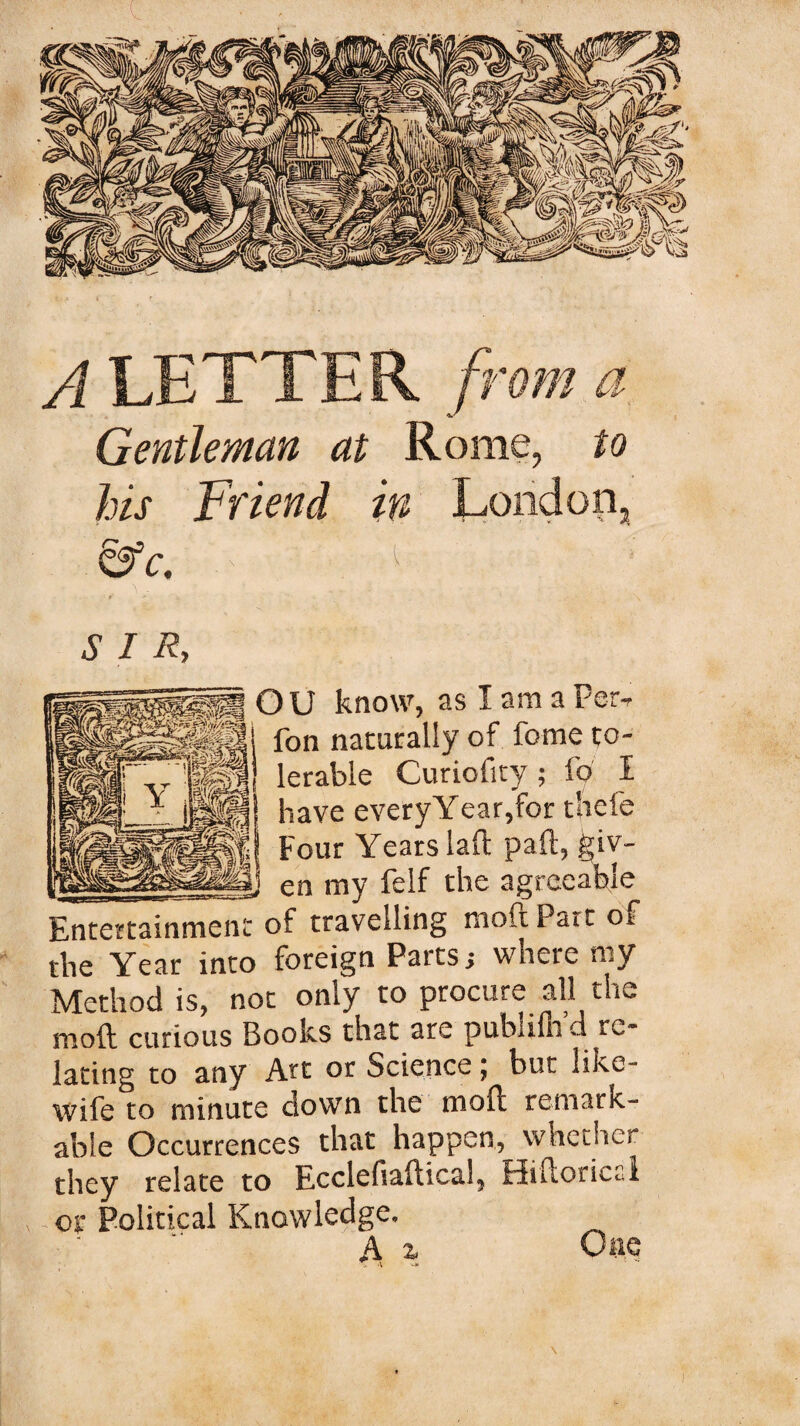 Gentleman at Rome, to his Friend in London, &c. < { \ SIR, gH O U know, as I am a Per, i», fon nacarally of feme to¬ lerable Curiofity ; fo I have every Year,for thefe Four Years laft pall, giv- __en my felf the agreeable Entertainment of travelling moft Pa it of the Year into foreign Parts; where my Method is, not only to procure all the moft curious Books that are publilh d re¬ lating to any Art or Science ^ but like- wife to minute down the moft remark¬ able Occurrences that happen, whether they relate to Ecclefiaftical, Hiftorical or Political Knowledge. ; *1 * A z \ K