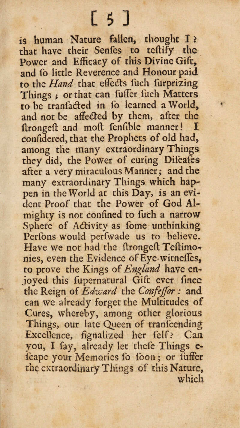 is human Nature fallen, thought I ì that have their Senfes to teftify the Power and Efficacy of this Divine Gift, and fo little Reverence and Honour paid to the Hand that effects fuch furprizing Things i or that can fuffer fuch Matters to be tranfa&ed in fo learned a World, and not be affetfted by them, after the ftrongeft and moft fenfible manner! I confidered, that the Prophets of old had, among the many extraordinary Things they did, the Power of curing Difeafes after a very miraculous Manner; and the many extraordinary Things which hap¬ pen in the World at this Day, is an evi¬ dent Proof that the Power of God Al¬ mighty is not confined to fuch a narrow Sphere of Activity as fome unthinking Perfons would perfwade us to believe. Have we not had the ftrongeft Teftimo-r nies, even the Evidence of Eye-witneflès, to prove the Kings of England have en¬ joyed this fupernatural Gift ever fince the Reign of Edward the Confeffor : and can we already forget the Multitudes of Cures, whereby, among other glorious Things, our late Queen of tranfcending Excellence, fignalized her felf? Can you, I fay, already let thefe Things e- fcape your Memories fo foon ; or fuffer the extraordinary Things of this Nature, which