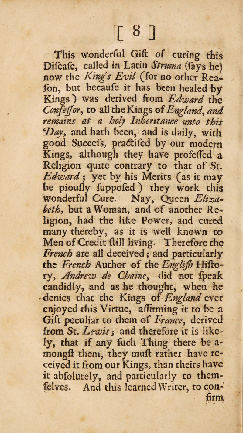 This wonderful Gift of curing this Difeafe, called in Latin Struma (fays he) now the Kings Evil (for no other Rea- fon, but becaufe it has been healed by Kings') was derived from Edward the Confejfor, to all the Kings of England, and remains as a holy Inheritance unto this Day, and hath been, and is daily, with good Succefs, pracftifed by our modern Kings, although they have profeflèd a Religion quite contrary to that of St. Edward ; yet by his Merits (as it may be pioufly fuppofed) they work this wonderful Cure. Nay, Queen Eliza¬ beth, but a Woman, and of another Re¬ ligion, had the like Power, and cured many thereby, as it is well known to Men of Credit {till living. Therefore the French are all deceived ; and particularly the French Author of the Englijh Hifto- ry, Andrew de Chaine, did not fpeak candidly, and as he thought, when he denies that the Kings of England ever enjoyed this Virtue, affirming it to be a Gift peculiar to them of France, derived from St. Lewiss and therefore it is like¬ ly, that if any fuch Thing there be a- mongft them, they mull rather have re¬ ceived it from our Kings, than theirs have it abfolutely, and particularly to them- felves. And this learned Writer, to con¬ firm