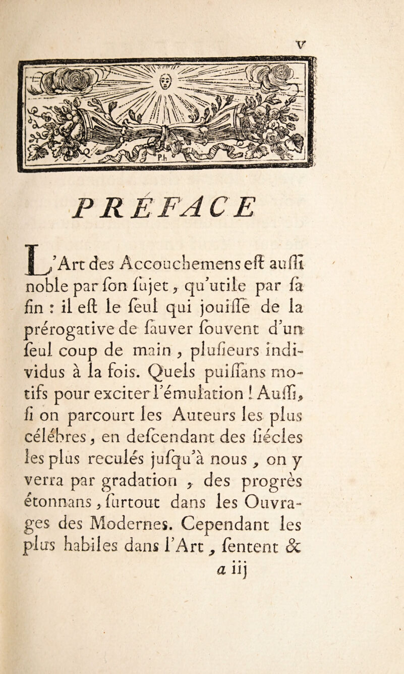 PREFACE y /Art des Accouch emens efl au(II noble par (on fujet, qu’utile par (a (in : il eft le (eul qui joui (Te de la prérogative de (auver (ouvent d’un (èul coup de main , plufieurs indi¬ vidus à la fois. Quels puiïïàns mo¬ tifs pour exciter l’émulation ! Audi, fi on parcourt les Auteurs les plus célébrés, en defcendant des (iécles les plus reculés jufqu’à nous , on y verra par gradation 5 des progrès étonnans, fur tout dans les Ouvra¬ ges des Modernes. Cependant les plus habiles dans l'Art ^ (entent 8c aïi]