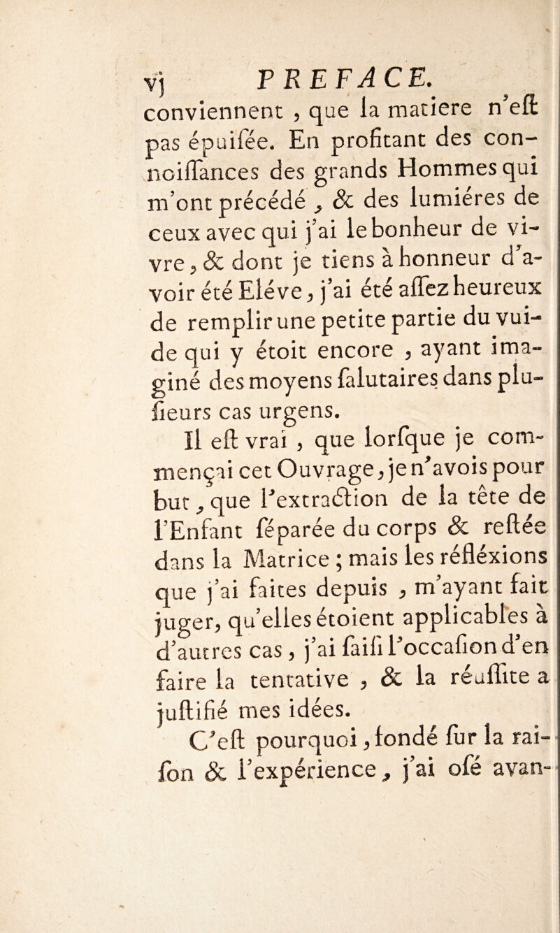 vj PREFACE. conviennent , que la matière n eft pas épuifée. En profitant des con- noifiances des grands Hommes qui m’ont précédé , 8c des lumières de ceux avec qui j’ai le bonheur de vi¬ vre , 8c dont je tiens à honneur d’a¬ voir été Elève, j’ai été afifez heureux de remplir une petite partie duvui- de qui y étoit encore , ayant ima¬ giné des moyens falutaires dans plu- fieurs cas urgens. Il eft vrai , que lorfque je com¬ mençai cet Ouvrage, je n'avois pour but ? que i'extraétion de la tête de l’Enfant féparée du corps 8c reliée dans la Matrice ; mais les réfléxions que j’ai faites depuis , m’ayant fait juger, quellesétoient applicables à d’autres cas, j’ai faifil’occafiond’en faire la tentative , & la réufïite a juftifié mes idées. G’eft pourquoi, fondé fur la rat- fon 8c l’expérience, j’ai ofé avan-