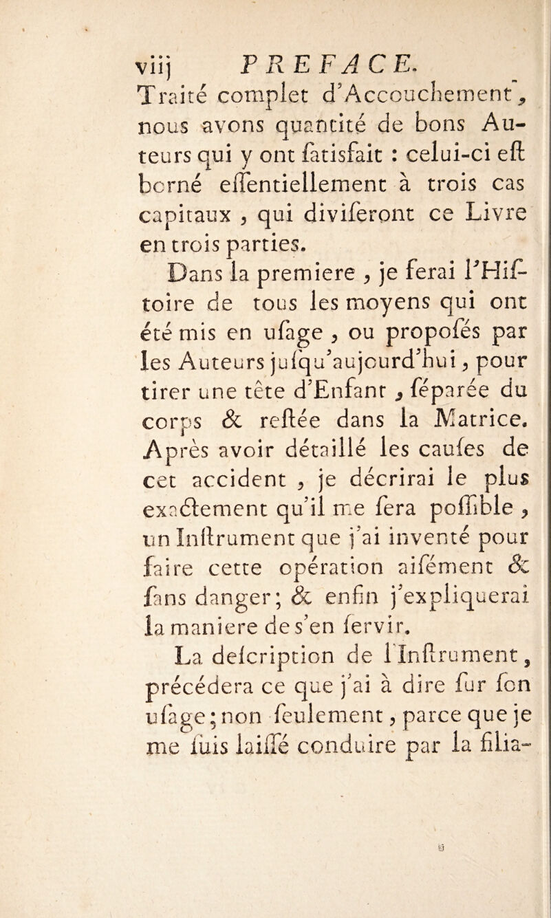 Traité complet d5Accouchement, nous avons quantité de bons Au¬ teurs qui y ont fàtisfait : celui-ci eft berné eiTentiellement à trois cas capitaux , qui diviferont ce Livre en trois parties. Dans la première , je ferai l’Hif- toire de tous les moyens qui ont été mis en ufàge , ou propofés par les Auteurs jufqu’aujcurd’hui, pour tirer une tête d’Enfant , féparée du corps & reliée dans la Matrice, Après avoir détaillé les caufes de cet accident , je décrirai le plus exactement qu’il me fera pofiible ? un Inftrument que j’ai inventé pour faire cette opération aifément 8c fans danger; & enfin j’expliquerai la maniéré des’en iervir. La delcription de l'Inflrument, précédera ce que j’ai à dire fur fen ufiage; non feulement, parce que je me liais iailfé conduire par la fi lia- a